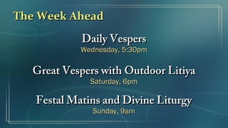 The Week AheadThe Week Ahead
Daily VespersDaily Vespers
Wednesday, 5:30pmWednesday, 5:30pm
Great Vespers with Outdoor LitiyaGreat Vespers with Outdoor Litiya
Saturday, 6pmSaturday, 6pm
Festal Matins and Divine LiturgyFestal Matins and Divine Liturgy
Sunday, 9amSunday, 9am
 