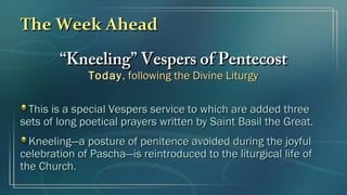 The Week AheadThe Week Ahead
““Kneeling” Vespers of PentecostKneeling” Vespers of Pentecost
TodayToday, following the Divine Liturgy, following the Divine Liturgy
This is a special Vespers service to which are added threeThis is a special Vespers service to which are added three
sets of long poetical prayers written by Saint Basil the Great.sets of long poetical prayers written by Saint Basil the Great.
Kneeling—a posture of penitence avoided during the joyfulKneeling—a posture of penitence avoided during the joyful
celebration of Pascha—is reintroduced to the liturgical life ofcelebration of Pascha—is reintroduced to the liturgical life of
the Church.the Church.
 