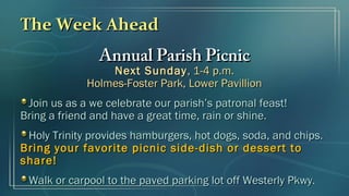The Week AheadThe Week Ahead
Annual Parish PicnicAnnual Parish Picnic
Next SundayNext Sunday, 1-4 p.m., 1-4 p.m.
Holmes-Foster Park, Lower PavillionHolmes-Foster Park, Lower Pavillion
Join us as a we celebrate our parish’s patronal feast!Join us as a we celebrate our parish’s patronal feast!
Bring a friend and have a great time, rain or shine.Bring a friend and have a great time, rain or shine.
Holy Trinity provides hamburgers, hot dogs, soda, and chips.Holy Trinity provides hamburgers, hot dogs, soda, and chips.
Bring your favorite picnic side-dish or dessert toBring your favorite picnic side-dish or dessert to
share!share!
Walk or carpool to the paved parking lot off Westerly Pkwy.Walk or carpool to the paved parking lot off Westerly Pkwy.
 