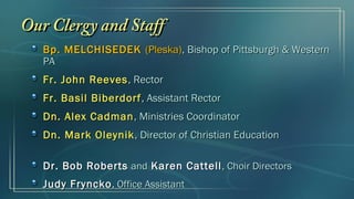 Bp. MELCHISEDEKBp. MELCHISEDEK (Pleska)(Pleska), Bishop of Pittsburgh & Western, Bishop of Pittsburgh & Western
PAPA
Fr. John ReevesFr. John Reeves, Rector, Rector
Fr. Basil BiberdorfFr. Basil Biberdorf, Assistant Rector, Assistant Rector
Dn. Alex CadmanDn. Alex Cadman, Ministries Coordinator, Ministries Coordinator
Dn. Mark OleynikDn. Mark Oleynik, Director of Christian Education, Director of Christian Education
Dr. Bob RobertsDr. Bob Roberts andand Karen CattellKaren Cattell, Choir Directors, Choir Directors
Judy FrynckoJudy Fryncko,, Office AssistantOffice Assistant
Our Clergy and StaffOur Clergy and Staff
 
