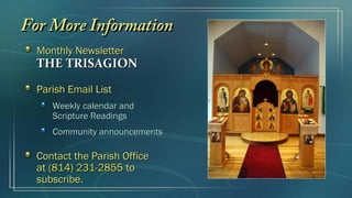 Monthly NewsletterMonthly Newsletter
THE TRISAGIONTHE TRISAGION
Parish Email ListParish Email List
Weekly calendar andWeekly calendar and
Scripture ReadingsScripture Readings
Community announcementsCommunity announcements
Contact the Parish OfficeContact the Parish Office
atat (814) 231-2855(814) 231-2855 toto
subscribe.subscribe.
For More InformationFor More Information
 