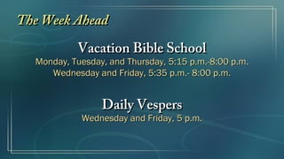The Week AheadThe Week Ahead
Vacation Bible SchoolVacation Bible School
Monday, Tuesday, and Thursday,Monday, Tuesday, and Thursday, 5:155:15 p.m.-8:00 p.m.p.m.-8:00 p.m.
Wednesday and Friday,Wednesday and Friday, 5:355:35 p.m.- 8:00 p.m.p.m.- 8:00 p.m.
Daily VespersDaily Vespers
Wednesday and Friday,Wednesday and Friday, 55 p.m.p.m.
 