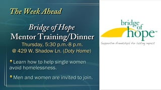 The Week AheadThe Week Ahead
Bridge of HopeBridge of Hope
Mentor Training/DinnerMentor Training/Dinner
Thursday, 5:30 p.m.-8 p.m.Thursday, 5:30 p.m.-8 p.m.
@ 429 W. Shadow Ln. (@ 429 W. Shadow Ln. (Doty HomeDoty Home))
Learn how to help single womenLearn how to help single women
avoid homelessness.avoid homelessness.
Men and women are invited to join.Men and women are invited to join.
 