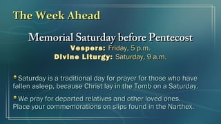The Week AheadThe Week Ahead
Memorial Saturday before PentecostMemorial Saturday before Pentecost
Vespers:Vespers: Friday, 5 p.m.Friday, 5 p.m.
Divine Liturgy:Divine Liturgy: Saturday, 9 a.m.Saturday, 9 a.m.
Saturday is a traditional day for prayer for those who haveSaturday is a traditional day for prayer for those who have
fallen asleep, because Christ lay in the Tomb on a Saturday.fallen asleep, because Christ lay in the Tomb on a Saturday.
We pray for departed relatives and other loved ones.We pray for departed relatives and other loved ones.
Place your commemorations on slips found in the Narthex.Place your commemorations on slips found in the Narthex.
 