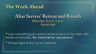 The Week AheadThe Week Ahead
Altar Servers’ Retreat and BrunchAltar Servers’ Retreat and Brunch
Saturday, 9 a.m.-1 p.m.Saturday, 9 a.m.-1 p.m.
Parish HallParish Hall
Learn everything you need to know to serve in the altar, withLearn everything you need to know to serve in the altar, with
hands-on activities.hands-on activities. No experience necessary!No experience necessary!
All boys aged 8 and up are welcome.All boys aged 8 and up are welcome.
 
