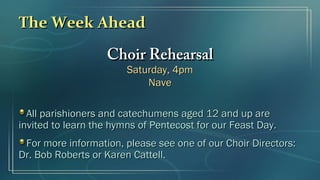 The Week AheadThe Week Ahead
Choir RehearsalChoir Rehearsal
Saturday, 4pmSaturday, 4pm
NaveNave
All parishioners and catechumens aged 12 and up areAll parishioners and catechumens aged 12 and up are
invited to learn the hymns of Pentecost for our Feast Day.invited to learn the hymns of Pentecost for our Feast Day.
For more information, please see one of our Choir Directors:For more information, please see one of our Choir Directors:
Dr. Bob Roberts or Karen Cattell.Dr. Bob Roberts or Karen Cattell.
 