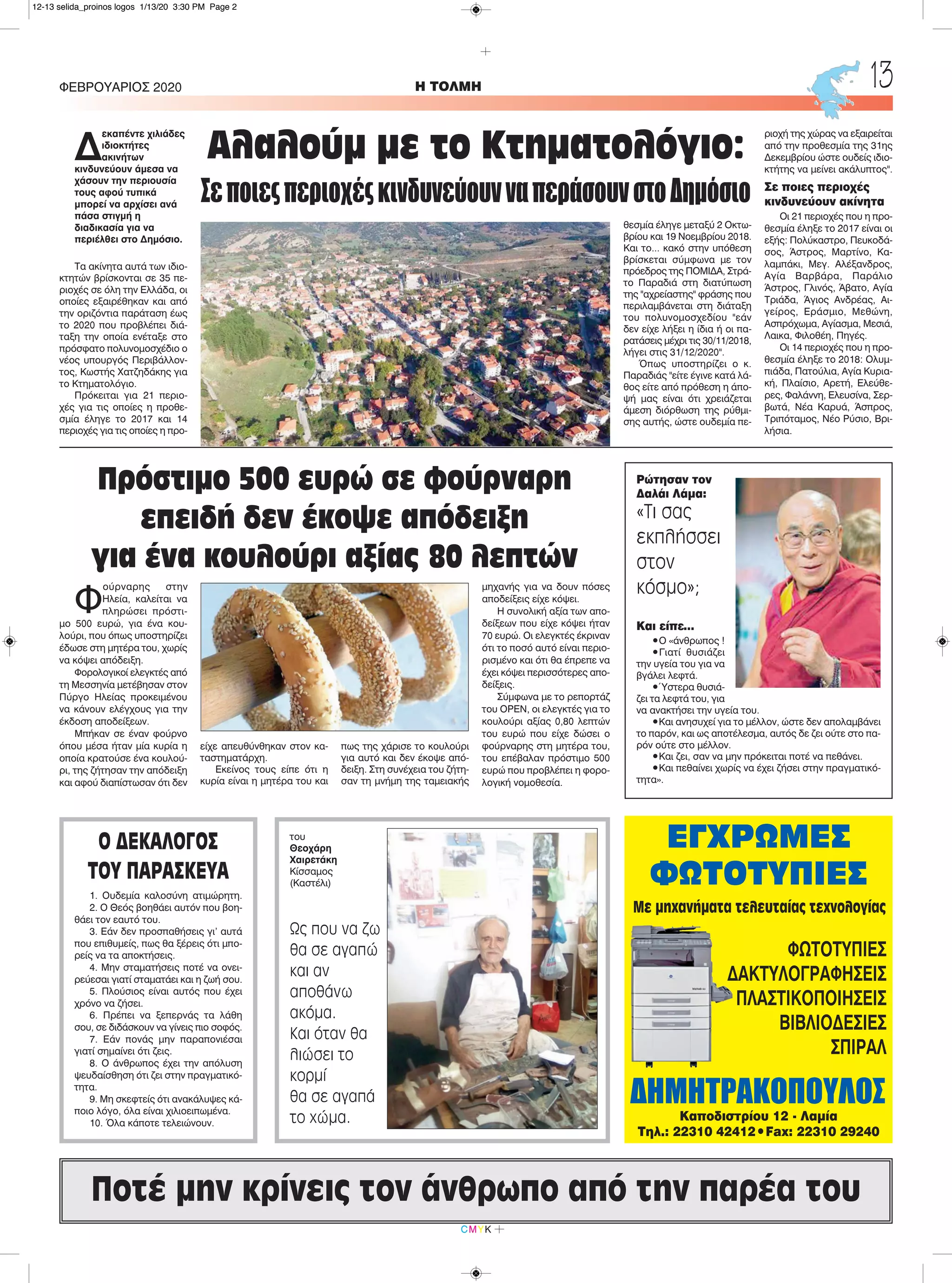 Φ
ούρναρης στην
Ηλεία, καλείται να
πληρώσει πρόστι-
μο 500 ευρώ, για ένα κου-
λούρι, που όπως υποστηρίζει
έδωσε στη μητέρα του, χωρίς
να κόψει απόδειξη.
Φορολογικοί ελεγκτές από
τη Μεσσηνία μετέβησαν στον
Πύργο Ηλείας προκειμένου
να κάνουν ελέγχους για την
έκδοση αποδείξεων.
Μπήκαν σε έναν φούρνο
όπου μέσα ήταν μία κυρία η
οποία κρατούσε ένα κουλού-
ρι, της ζήτησαν την απόδειξη
και αφού διαπίστωσαν ότι δεν
είχε απευθύνθηκαν στον κα-
ταστηματάρχη.
Εκείνος τους είπε ότι η
κυρία είναι η μητέρα του και
πως της χάρισε το κουλούρι
για αυτό και δεν έκοψε από-
δειξη. Στη συνέχεια του ζήτη-
σαν τη μνήμη της ταμειακής
μηχανής για να δουν πόσες
αποδείξεις είχε κόψει.
Η συνολική αξία των απο-
δείξεων που είχε κόψει ήταν
70 ευρώ. Οι ελεγκτές έκριναν
ότι το ποσό αυτό είναι περιο-
ρισμένο και ότι θα έπρεπε να
έχει κόψει περισσότερες απο-
δείξεις.
Σύμφωνα με το ρεπορτάζ
του OPEN, οι ελεγκτές για το
κουλούρι αξίας 0,80 λεπτών
του ευρώ που είχε δώσει ο
φούρναρης στη μητέρα του,
του επέβαλαν πρόστιμο 500
ευρώ που προβλέπει η φορο-
λογική νομοθεσία.
H ΤΟΛΜΗΦΕΒΡΟΥΑΡΙΟΣ 2020 13
CMYK
ΕΓΧΡΩΜΕΣ
ΦΩΤΟΤΥΠΙΕΣ
ΔΗΜΗΤΡΑΚΟΠΟΥΛΟΣ
Με μηχανήματα τελευταίας τεχνολογίας
ΦΩΤΟΤΥΠΙΕΣ
ΔΑΚΤΥΛΟΓΡΑΦΗΣΕΙΣ
ΠΛΑΣΤΙΚΟΠΟΙΗΣΕΙΣ
ΒΙΒΛΙΟΔΕΣΙΕΣ
ΣΠΙΡΑΛ
Καποδιστρίου 12 - Λαμία
Τηλ.: 22310 42412•Fax: 22310 29240
Ποτέ μην κρίνεις τον άνθρωπο από την παρέα του
Δ
εκαπέντε χιλιάδες
ιδιοκτήτες
ακινήτων
κινδυνεύουν άμεσα να
χάσουν την περιουσία
τους αφού τυπικά
μπορεί να αρχίσει ανά
πάσα στιγμή η
διαδικασία για να
περιέλθει στο Δημόσιο.
Τα ακίνητα αυτά των ιδιο-
κτητών βρίσκονται σε 35 πε-
ριοχές σε όλη την Ελλάδα, οι
οποίες εξαιρέθηκαν και από
την οριζόντια παράταση έως
το 2020 που προβλέπει διά-
ταξη την οποία ενέταξε στο
πρόσφατο πολυνομοσχέδιο ο
νέος υπουργός Περιβάλλον-
τος, Κωστής Χατζηδάκης για
το Κτηματολόγιο.
Πρόκειται για 21 περιο-
χές για τις οποίες η προθε-
σμία έληγε το 2017 και 14
περιοχές για τις οποίες η προ-
θεσμία έληγε μεταξύ 2 Οκτω-
βρίου και 19 Νοεμβρίου 2018.
Και το... κακό στην υπόθεση
βρίσκεται σύμφωνα με τον
πρόεδρος της ΠΟΜΙΔΑ, Στρά-
το Παραδιά στη διατύπωση
της "αχρείαστης" φράσης που
περιλαμβάνεται στη διάταξη
του πολυνομοσχεδίου "εάν
δεν είχε λήξει η ίδια ή οι πα-
ρατάσεις μέχρι τις 30/11/2018,
λήγει στις 31/12/2020".
Όπως υποστηρίζει ο κ.
Παραδιάς "είτε έγινε κατά λά-
θος είτε από πρόθεση η άπο-
ψή μας είναι ότι χρειάζεται
άμεση διόρθωση της ρύθμι-
σης αυτής, ώστε ουδεμία πε-
ριοχή της χώρας να εξαιρείται
από την προθεσμία της 31ης
Δεκεμβρίου ώστε ουδείς ιδιο-
κτήτης να μείνει ακάλυπτος".
Σε ποιες περιοχές
κινδυνεύουν ακίνητα
Οι 21 περιοχές που η προ-
θεσμία έληξε το 2017 είναι οι
εξής: Πολύκαστρο, Πευκοδά-
σος, Άστρος, Μαρτίνο, Κα-
λαμπάκι, Μεγ. Αλέξανδρος,
Αγία Βαρβάρα, Παράλιο
Άστρος, Γλινός, Άβατο, Αγία
Τριάδα, Άγιος Ανδρέας, Αι-
γείρος, Εράσμιο, Μεθώνη,
Ασπρόχωμα, Αγίασμα, Μεσιά,
Λαικα, Φιλοθέη, Πηγές.
Οι 14 περιοχές που η προ-
θεσμία έληξε το 2018: Ολυμ-
πιάδα, Πατούλια, Αγία Κυρια-
κή, Πλαίσιο, Αρετή, Ελεύθε-
ρες, Φαλάννη, Ελευσίνα, Σερ-
βωτά, Νέα Καρυά, Άσπρος,
Τριπόταμος, Νέο Ρύσιο, Βρι-
λήσια.
Αλαλούμ με το Κτηματολόγιο:
ΣεποιεςπεριοχέςκινδυνεύουνναπεράσουνστοΔημόσιο
Πρόστιμο 500 ευρώ σε φούρναρη
επειδή δεν έκοψε απόδειξη
για ένα κουλούρι αξίας 80 λεπτών
Ρώτησαν τον
Δαλάι Λάμα:
«Τι σας
εκπλήσσει
στον
κόσμο»;
Και είπε…
•Ο «άνθρωπος !
•Γιατί θυσιάζει
την υγεία του για να
βγάλει λεφτά.
•Ύστερα θυσιά-
ζει τα λεφτά του, για
να ανακτήσει την υγεία του.
•Και ανησυχεί για το μέλλον, ώστε δεν απολαμβάνει
το παρόν, και ως αποτέλεσμα, αυτός δε ζει ούτε στο πα-
ρόν ούτε στο μέλλον.
•Και ζει, σαν να μην πρόκειται ποτέ να πεθάνει.
•Και πεθαίνει χωρίς να έχει ζήσει στην πραγματικό-
τητα».
του
Θεοχάρη
Χαιρετάκη
Κίσσαμος
(Καστέλι)
Ως που να ζω
θα σε αγαπώ
και αν
αποθάνω
ακόμα.
Και όταν θα
λιώσει το
κορμί
θα σε αγαπά
το χώμα.
Ο ΔΕΚΑΛΟΓΟΣ
ΤΟΥ ΠΑΡΑΣΚΕΥΑ
1. Ουδεμία καλοσύνη ατιμώρητη.
2. Ο Θεός βοηθάει αυτόν που βοη-
θάει τον εαυτό του.
3. Εάν δεν προσπαθήσεις γι’ αυτά
που επιθυμείς, πως θα ξέρεις ότι μπο-
ρείς να τα αποκτήσεις.
4. Μην σταματήσεις ποτέ να ονει-
ρεύεσαι γιατί σταματάει και η ζωή σου.
5. Πλούσιος είναι αυτός που έχει
χρόνο να ζήσει.
6. Πρέπει να ξεπερνάς τα λάθη
σου, σε διδάσκουν να γίνεις πιο σοφός.
7. Εάν πονάς μην παραπονιέσαι
γιατί σημαίνει ότι ζεις.
8. Ο άνθρωπος έχει την απόλυση
ψευδαίσθηση ότι ζει στην πραγματικό-
τητα.
9. Μη σκεφτείς ότι ανακάλυψες κά-
ποιο λόγο, όλα είναι χιλιοειπωμένα.
10. Όλα κάποτε τελειώνουν.
12-13 selida_proinos logos 1/13/20 3:30 PM Page 2
 