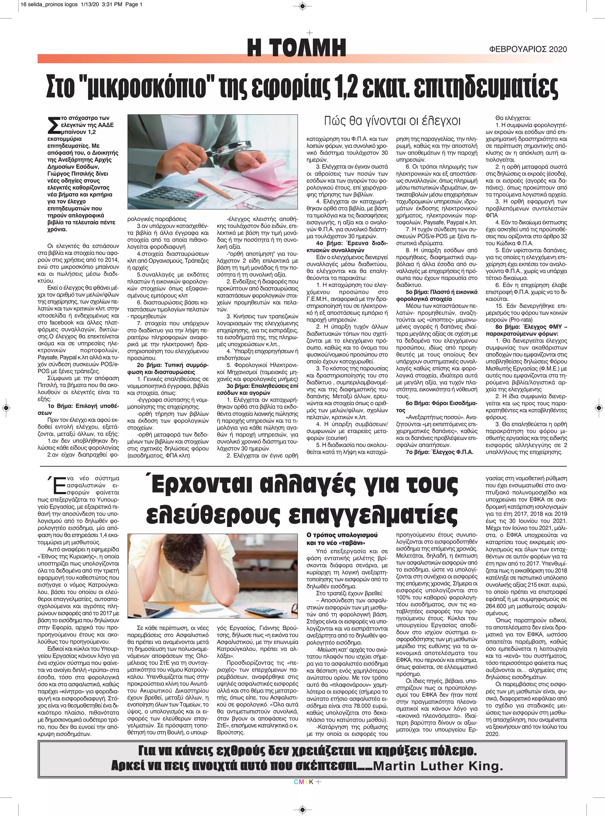 CMYK
Η ΤΟΛΜΗ ΦΕΒΡΟΥΑΡΙΟΣ 2020
Για να κάνεις εχθρούς δεν χρειάζεται να κηρύξεις πόλεμο.
Αρκεί να πεις ανοιχτά αυτό που σκέπτεσαι……Martin Luther King.
Σ
το στόχαστρο των
ελεγκτών της ΑΑΔΕ
μπαίνουν 1,2
εκατομμύρια
επιτηδευματίες. Με
απόφασή του, ο Διοικητής
της Ανεξάρτητης Αρχής
Δημοσίων Εσόδων,
Γιώργος Πιτσιλής δίνει
νέες οδηγίες στους
ελεγκτές καθορίζοντας
νέα βήματα και κριτήρια
για τον έλεγχο
επιτηδευματιών που
τηρούν απλογραφικά
βιβλία τα τελευταία πέντε
χρόνια.
Οι ελεγκτές θα εστιάσουν
στα βιβλία και στοιχεία που αφο-
ρούν στις χρήσεις από το 2014,
ενώ στο μικροσκόπιο μπαίνουν
και οι πωλήσεις μέσω διαδι-
κτύου.
Εκεί ο έλεγχος θα φθάνει μέ-
χρι τον αριθμό των μελών/φίλων
της επιχείρησης, των σχολίων πε-
λατών και των κριτικών κλπ. στην
ιστοσελίδα ή ενδεχομένως και
στο facebook και άλλες πλατ-
φόρμες συναλλαγών, δικτύω-
σης.Ο έλεγχος θα επεκτείνεται
ακόμα και σε υπηρεσίες ηλε-
κτρονικών πορτοφολιών,
Paysafe, Paypal κ.λπ αλλά και τυ-
χόν σύνδεση συσκευών POS/e-
POS με ξένες τράπεζες.
Σύμφωνα με την απόφαση
Πιτσιλή, τα βήματα που θα ακο-
λουθούν οι ελεγκτές είναι τα
εξής:
1ο Βήμα: Επιλογή υποθέ-
σεων
Πριν τον έλεγχο και αφού εκ-
δοθεί εντολή ελέγχου, εξετά-
ζονται, μεταξύ άλλων, τα εξής:
1.αν δεν υποβλήθηκαν δη-
λώσεις κάθε είδους φορολογίας
2.αν είχαν διαπραχθεί φο-
ρολογικές παραβάσεις
3.αν υπάρχουν κατασχεθέν-
τα βιβλία ή άλλα έγγραφα και
στοιχεία από τα οποία πιθανο-
λογείται φοροδιαφυγή
4.στοιχεία διασταυρώσεων
κλπ από Οργανισμούς, Τράπεζες
ή αρχές
5.συναλλαγές με εκδότες
πλαστών ή εικονικών φορολογι-
κών στοιχείων όπως εξαφανι-
σμένους εμπόρους κλπ
6. διασταυρώσεις βάσει κα-
ταστάσεων τιμολογίων πελατών
- προμηθευτών
7. στοιχεία που υπάρχουν
στο διαδίκτυο για την λήψη πε-
ραιτέρω πληροφοριών αναφο-
ρικά με την ηλεκτρονική δρα-
στηριοποίηση του ελεγχόμενου
προσώπου.
2ο βήμα: Τυπική συμμόρ-
φωση και διασταυρώσεις
1. Γενικές επαληθεύσεις σε
νομιμοποιητικά έγγραφα, βιβλία
και στοιχεία, όπως:
-έγγραφα σύστασης ή νομι-
μοποίησης της επιχείρησης.
-ορθή τήρηση των βιβλίων
και έκδοση των φορολογικών
στοιχείων.
-ορθή μεταφορά των δεδο-
μένων των βιβλίων και στοιχείων
στις σχετικές δηλώσεις φόρου
(εισοδήματος, ΦΠΑ κλπ)
-έλεγχος κλειστής αποθή-
κης τουλάχιστον δύο ειδών, επι-
λεκτικά με βάση την τιμή μονά-
δας ή την ποσότητα ή τη συνο-
λική αξία.
-"ορθή αποτίμηση" για του-
λάχιστον 2 είδη επιλεκτικά με
βάση τη τιμή μονάδας ή την πο-
σότητα ή τη συνολική αξία.
2. Ενδείξεις ή διαφορές που
προκύπτουν από διασταυρώσεις
καταστάσεων φορολογικών στοι-
χείων προμηθευτών και πελα-
τών.
3. Κινήσεις των τραπεζικών
λογαριασμών της ελεγχόμενης
επιχείρησης, για τις εισπράξεις,
τα εισοδήματά της, της πληρω-
μές υποχρεώσεων κ.λπ.,
4. Ύπαρξη επιχορηγήσεων ή
επιδοτήσεων
5. Φορολογικοί Ηλεκτρονι-
κοί Μηχανισμοί (ταμειακές μη-
χανές και φορολογικές μνήμες)
3ο βήμα: Επαληθεύσεις επί
εσόδων και αγορών
1. Ελέγχεται αν καταχωρή-
θηκαν ορθά στα βιβλία τα εκδο-
θέντα στοιχεία λιανικής πώλησης
ή παροχής υπηρεσιών και τα τι-
μολόγια για κάθε πώληση αγα-
θών ή παροχή υπηρεσιών, για
συνολικό χρονικό διάστημα του-
λάχιστον 30 ημερών.
2. Ελέγχεται αν έγινε ορθή
καταχώρηση του Φ.Π.Α. και των
λοιπών φόρων, για συνολικό χρο-
νικό διάστημα τουλάχιστον 30
ημερών.
3. Ελέγχεται αν έγιναν σωστά
οι αθροίσεις των ποσών των
εσόδων και των αγορών του φο-
ρολογικού έτους, επί χειρόγρα-
φης τήρησης των βιβλίων.
4. Ελέγχεται αν καταχωρή-
θηκαν ορθά στα βιβλία, με βάση
τα τιμολόγια και τις διασαφήσεις
εισαγωγής, η αξία και ο αναλο-
γών Φ.Π.Α. για συνολικό διάστη-
μα τουλάχιστον 30 ημερών.
4ο βήμα: Έρευνα διαδι-
κτυακών συναλλαγών
Εάν ο ελεγχόμενος διενεργεί
συναλλαγές μέσω διαδικτύου,
θα ελέγχονται και θα επαλη-
θεύονται τα παρακάτω:
1. Η καταχώρηση του ελεγ-
χόμενου προσώπου στο
Γ.Ε.Μ.Η., αναφορικά με την δρα-
στηριοποίησή του σε ηλεκτρονι-
κό ή εξ αποστάσεως εμπόριο ή
παροχή υπηρεσιών.
2. Η ύπαρξη τυχόν άλλων
διαδικτυακών τόπων που σχετί-
ζονται με το ελεγχόμενο πρό-
σωπο, καθώς και το όνομα του
φυσικού/νομικού προσώπου στο
οποίο έχουν κατοχυρωθεί.
3. Το κόστος της παρουσίας
και δραστηριοποίησής του στο
διαδίκτυο , συμπεριλαμβανομέ-
νης και της διαφημιστικής του
δαπάνης. Μεταξύ άλλων, ερευ-
νώνται και στοιχεία όπως ο αριθ-
μός των μελών/φίλων, σχολίων
πελατών, κριτικών κ.λπ.
4. Η ύπαρξη συμβάσεων/
συμφωνιών με εταιρείες μετα-
φορών (courier)
5. Η διαδικασία που ακολου-
θείται κατά τη λήψη και καταχώ-
ρηση της παραγγελίας, την πλη-
ρωμή, καθώς και την αποστολή
των αποθεμάτων ή την παροχή
υπηρεσιών.
6. Οι τρόποι πληρωμής των
ηλεκτρονικών και εξ αποστάσε-
ως συναλλαγών, όπως πληρωμή
μέσω πιστωτικών ιδρυμάτων, αν-
τικαταβολών μέσω επιχειρήσεων
ταχυδρομικών υπηρεσιών, ιδρυ-
μάτων έκδοσης ηλεκτρονικού
χρήματος, ηλεκτρονικών πορ-
τοφολιών, Paysafe, Paypal κ.λπ.
7. Η τυχόν σύνδεση των συ-
σκευών POS/e-POS με ξένα πι-
στωτικά ιδρύματα.
8. Η ύπαρξη εσόδων από
προμήθειες, διαφημιστικά συμ-
βόλαια ή άλλα έσοδα από συ-
ναλλαγές με επιχειρήσεις ή πρό-
σωπα που έχουν παρουσία στο
διαδίκτυο.
5ο βήμα: Πλαστά ή εικονικά
φορολογικά στοιχεία
Μέσω των καταστάσεων πε-
λατών- προμηθευτών, αναζη-
τούνται ως «ύποπτες» μεμονω-
μένες αγορές ή δαπάνες ιδιαί-
τερα μεγάλης αξίας σε σχέση με
τα δεδομένα του ελεγχόμενου
προσώπου, ιδίως από προμη-
θευτές με τους οποίους δεν
υπάρχουν συστηματικές συναλ-
λαγές καθώς επίσης και φορο-
λογικά στοιχεία, ιδιαίτερα αυτά
με μεγάλη αξία, για τυχόν πλα-
στότητα, εικονικότητα ή νόθευσή
τους.
6ο Βήμα: Φόροι Εισοδήμα-
τος
«Ανεξαρτήτως ποσού». Ανα-
ζητούνται «μη εκπιπτόμενες επι-
χειρηματικές δαπάνες», καθώς
και οι δαπάνες προβλέψεων επι-
σφαλών απαιτήσεων.
7ο βήμα: Έλεγχος Φ.Π.Α.
Θα ελέγχεται:
1. Η συμφωνία φορολογητέ-
ων εκροών και εσόδων από επι-
χειρηματική δραστηριότητα και
σε περίπτωση σημαντικής από-
κλισης αν η απόκλιση αυτή αι-
τιολογείται.
2. η ορθή μεταφορά σωστά
στις δηλώσεις οι εκροές (έσοδα),
και οι εισροές (αγορές και δα-
πάνες), όπως προκύπτουν από
τα τηρούμενα λογιστικά αρχεία.
3. Η ορθή εφαρμογή των
προβλεπόμενων συντελεστών
ΦΠΑ
4. Εάν το δικαίωμα έκπτωσης
έχει ασκηθεί υπό τις προϋποθέ-
σεις που ορίζονται στο άρθρο 32
του Κώδικα Φ.Π.Α.
5. Εάν υφίστανται δαπάνες,
για τις οποίες η ελεγχόμενη επι-
χείρηση έχει εκπέσει τον αναλο-
γούντα Φ.Π.Α., χωρίς να υπάρχει
τέτοιο δικαίωμα.
6. Εάν η επιχείρηση έλαβε
επιστροφή Φ.Π.Α. χωρίς να το δι-
καιούται.
15. Εάν διενεργήθηκε επι-
μερισμός του φόρου των κοινών
εισροών (Pro-rata)
8ο βήμα: Έλεγχος ΦΜΥ –
παρακρατούμενων φόρων:
1. Θα διενεργείται έλεγχος
συμφωνίας των ακαθάριστων
αποδοχών που εμφανίζονται στις
υποβληθείσες δηλώσεις Φόρου
Μισθωτής Εργασίας (Φ.Μ.Ε.) με
αυτές που εμφανίζονται στα τη-
ρούμενα βιβλία/λογιστικά αρ-
χεία της ελεγχόμενης
2. Η ίδια συμφωνία διενερ-
γείται και ως προς τους παρα-
κρατηθέντες και καταβληθέντες
φόρους.
3. Θα επαληθεύεται η ορθή
παρακράτηση του φόρου μι-
σθωτής εργασίας και της ειδικής
εισφοράς αλληλεγγύης σε 2
υπαλλήλους της επιχείρησης.
Έ
να νέο σύστημα
ασφαλιστικών ει-
σφορών φαίνεται
πως επεξεργάζεται το Υυπουρ-
γείο Εργασίας, με εξαιρετικά πι-
θανή την αποσύνδεση του υπο-
λογισμού από το δηλωθέν φο-
ρολογητέο εισόδημα, μία από-
φαση που θα επηρεάσει 1,4 εκα-
τομμύρια μη μισθωτούς.
Αυτό αναφέρει η εφημερίδα
«Έθνος της Κυριακής», η οποία
υποστηρίζει πως υπολογίζονται
όλα τα δεδομένα από την τριετή
εφαρμογή του καθεστώτος που
εισήγαγε ο νόμος Κατρούγκα-
λου, βάσει του οποίου οι ελεύ-
θεροι επαγγελματίες, αυτοαπα-
σχολούμενοι και αγρότες πλη-
ρώνουν εισφορές από το 2017 με
βάση το εισόδημα που δηλώνουν
στην Εφορία, αρχικά του προ-
προηγούμενου έτους και ακο-
λούθως του προηγούμενου.
Ειδικοί και κύκλοι του Υπουρ-
γείου Εργασίας κάνουν λόγο για
ένα ισχύον σύστημα που φαίνε-
ται να ανοίγει διπλή «τρύπα» στα
έσοδα, τόσο στα φορολογικά
όσο και στα ασφαλιστικά, καθώς
παρέχει «κίνητρα» για φοροδια-
φυγή και εισφοροδιαφυγή. Στό-
χος είναι να θεσμοθετηθεί ένα δι-
καιότερο πλαίσιο, πιθανότατα
με δημοσιονομικά ουδέτερο τρό-
πο, που δεν θα ευνοεί την από-
κρυψη εισοδημάτων.
Σε κάθε περίπτωση, οι νέες
παρεμβάσεις στο Ασφαλιστικό
θα πρέπει να αναμένονται μετά
τη δημοσίευση των πολυαναμε-
νόμενων αποφάσεων της Ολο-
μέλειας του ΣτΕ για τη συνταγ-
ματικότητα του νόμου Κατρούγ-
καλου. Υπενθυμίζεται πως στην
προκρούστεια κλίνη του Ανωτά-
του Ακυρωτικού Δικαστηρίου
έχουν βρεθεί, μεταξύ άλλων, η
ενοποίηση όλων των Ταμείων, το
ύψος, ο υπολογισμός και οι ει-
σφορές των ελεύθερων επαγ-
γελματιών. Σε πρόσφατη τοπο-
θέτησή του στη Βουλή, ο υπουρ-
γός Εργασίας, Γιάννης Βρού-
τσης, δήλωσε πως «η εικόνα του
Ασφαλιστικού, με την επωνυμία
Κατρούγκαλου, πρέπει να αλ-
λάξει».
Προσδιορίζοντας τις «πε-
ριοχές» των επερχόμενων πα-
ρεμβάσεων, αναφέρθηκε στις
υψηλές ασφαλιστικές εισφορές
αλλά και στο θέμα της μετατρο-
πής, όπως είπε, του Ασφαλιστι-
κού σε φορολογικό. «Όλα αυτά
θα αντιμετωπιστούν συνολικά,
όταν βγουν οι αποφάσεις του
ΣτΕ», επισήμανε καταληκτικά ο κ.
Βρούτσης.
Ο τρόπος υπολογισμού
και το νέο «ταβάνι»
Υπό επεξεργασία και σε
φάση εντατικής μελέτης βρί-
σκονται διάφορα σενάρια, με
κυρίαρχη τη λογική ανεξαρτη-
τοποίησης των εισφορών από το
δηλωθέν εισόδημα.
Στο τραπέζι έχουν βρεθεί:
– Αποσύνδεση των ασφαλι-
στικών εισφορών των μη μισθω-
τών από τη φορολογική βάση.
Στόχος είναι οι εισφορές να υπο-
λογίζονται και να εισπράττονται
ανεξάρτητα από το δηλωθέν φο-
ρολογητέο εισόδημα.
-Μείωση κατ’ αρχάς του ανώ-
τατου πλαφόν που ισχύει σήμε-
ρα για το ασφαλιστέο εισόδημα
και θέσπιση ενός χαμηλότερου
ανώτατου ορίου. Με τον τρόπο
αυτό θα «πλαφονάρουν» χαμη-
λότερα οι εισφορές (σήμερα το
ανώτατο ετήσιο ασφαλιστέο ει-
σόδημα είναι στα 78.000 ευρώ,
καθώς υπολογίζεται στο δεκα-
πλάσιο του κατώτατου μισθού).
-Κατάργηση της ρύθμισης
με την οποία οι εισφορές του
προηγούμενου έτους συνυπο-
λογίζονται στο εισφοροδοτηθέν
εισόδημα της επόμενης χρονιάς.
Μελετάται, δηλαδή, η έκπτωση
των ασφαλιστικών εισφορών από
το εισόδημα, ώστε να υπολογί-
ζονται στη συνέχεια οι εισφορές
της επόμενης χρονιάς. Σήμερα οι
εισφορές υπολογίζονται στο
100% του καθαρού φορολογη-
τέου εισοδήματος, συν τις κα-
ταβλητέες εισφορές του προ-
ηγούμενου έτους. Κύκλοι του
υπουργείου Εργασίας αποδί-
δουν στο ισχύον σύστημα ει-
σφοροδότησης των μη μισθωτών
μερίδιο της ευθύνης για τα οι-
κονομικά αποτελέσματα του
ΕΦΚΑ, που περνούν και επίσημα,
όπως φαίνεται, σε ελλειμματικό
πρόσημο.
Οι ίδιες πηγές, βέβαια, υπο-
στηρίζουν πως οι προϋπολογι-
σμοί του ΕΦΚΑ δεν ήταν ποτέ
στην πραγματικότητα πλεονα-
σματικοί και κάνουν λόγο για
«εικονικά πλεονάσματα». Ιδιαί-
τερη βαρύτητα δίνουν οι αξιω-
ματούχοι του υπουργείου Ερ-
γασίας στη νομοθετική ρύθμιση
που έχει ενσωματωθεί στο ανα-
πτυξιακό πολυνομοσχέδιο και
υποχρεώνει τον ΕΦΚΑ σε ανα-
δρομική κατάρτιση ισολογισμών
για τα έτη 2017, 2018 και 2019
έως τις 30 Ιουνίου του 2021.
Μέχρι τον Ιούνιο του 2021, μάλι-
στα, ο ΕΦΚΑ υποχρεούται να
καταρτίσει τους εκκρεμείς ισο-
λογισμούς και όλων των ενταχ-
θέντων σε αυτόν φορέων για τα
έτη πριν από το 2017. Υπενθυμί-
ζεται πως η εκκαθάριση του 2018
κατέληξε σε πιστωτικό υπόλοιπο
συνολικής αξίας 215 εκατ. ευρώ,
το οποίο πρέπει να επιστραφεί
εφάπαξ ή με συμψηφισμούς σε
264.600 μη μισθωτούς ασφαλι-
σμένους.
Όπως παρατηρούν ειδικοί,
τα αποτελέσματα δεν είναι δρα-
ματικά για τον ΕΦΚΑ, ωστόσο
απαιτείται παρέμβαση, καθώς
όσο εμπεδώνεται η λειτουργία
και τα «κενά» του συστήματος,
τόσο περισσότερο φαίνεται πως
αυξάνονται οι… αλχημείες στις
δηλώσεις εισοδημάτων.
Οι παρεμβάσεις στις εισφο-
ρές των μη μισθωτών είναι, φυ-
σικά, διαφορετικό κεφάλαιο από
το σχέδιο για σταδιακές μει-
ώσεις των εισφορών στη μισθω-
τή απασχόληση, που αναμένεται
να ξεκινήσουν από τον Ιούλιο του
2020.
Στο"μικροσκόπιο"τηςεφορίας1,2εκατ.επιτηδευματίες
Έρχονται αλλαγές για τους
ελεύθερους επαγγελματίες
Πώς θα γίνονται οι έλεγχοι
16 selida_proinos logos 1/13/20 3:31 PM Page 1
 