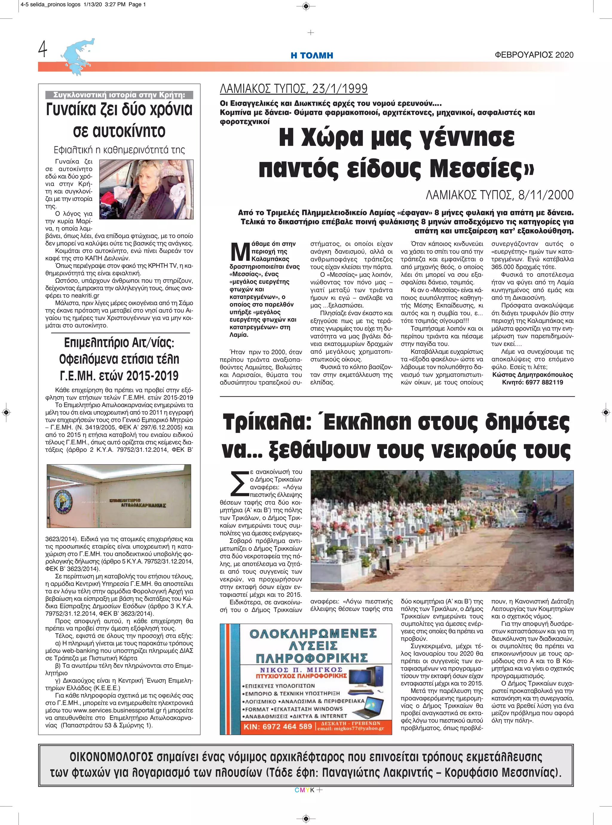 Σ
ε ανακοίνωσή του
ο Δήμος Τρικκαίων
αναφέρει: «Λόγω
πιεστικής έλλειψης
θέσεων ταφής στα δύο κοι-
μητήρια (Α’ και Β’) της πόλης
των Τρικάλων, ο Δήμος Τρικ-
καίων ενημερώνει τους συμ-
πολίτες για άμεσες ενέργειες»
Σοβαρό πρόβλημα αντι-
μετωπίζει ο Δήμος Τρικκαίων
στα δύο νεκροταφεία της πό-
λης, με αποτέλεσμα να ζητά-
ει από τους συγγενείς των
νεκρών, να προχωρήσουν
στην εκταφή όσων είχαν εν-
ταφιαστεί μέχρι και το 2015.
Ειδικότερα, σε ανακοίνω-
σή του ο Δήμος Τρικκαίων
αναφέρει: «Λόγω πιεστικής
έλλειψης θέσεων ταφής στα
δύο κοιμητήρια (Α’ και Β’) της
πόλης των Τρικάλων, ο Δήμος
Τρικκαίων ενημερώνει τους
συμπολίτες για άμεσες ενέρ-
γειες στις οποίες θα πρέπει να
προβούν.
Συγκεκριμένα, μέχρι τέ-
λος Ιανουαρίου του 2020 θα
πρέπει οι συγγενείς των εν-
ταφιασμένων να προγραμμα-
τίσουν την εκταφή όσων είχαν
ενταφιαστεί μέχρι και το 2015.
Μετά την παρέλευση της
προαναφερόμενης ημερομη-
νίας ο Δήμος Τρικκαίων θα
προβεί αναγκαστικά σε εκτα-
φές λόγω του πιεστικού αυτού
προβλήματος, όπως προβλέ-
πουν, η Κανονιστική Διάταξη
Λειτουργίας των Κοιμητηρίων
και ο σχετικός νόμος.
Για την αποφυγή δυσάρε-
στων καταστάσεων και για τη
διευκόλυνση των διαδικασιών,
οι συμπολίτες θα πρέπει να
επικοινωνήσουν με τους αρ-
μόδιους στο Α και το Β Κοι-
μητήρια και να γίνει ο σχετικός
προγραμματισμός.
Ο Δήμος Τρικκαίων ευχα-
ριστεί προκαταβολικά για την
κατανόηση και τη συνεργασία,
ώστε να βρεθεί λύση για ένα
μείζον πρόβλημα που αφορά
όλη την πόλη».
H ΤΟΛΜΗ ΦΕΒΡΟΥΑΡΙΟΣ 20204
CMYK
ΟΙΚΟΝΟΜΟΛΟΓΟΣ σημαίνει ένας νόμιμος αρχικλέφταρος που επινοείται τρόπους εκμετάλλευσης
των φτωχών για λογαριασμό των πλουσίων (Τάδε έφη: Παναγιώτης Λακριντής – Κορυφάσιο Μεσσηνίας).
Μ
άθαμε ότι στην
περιοχή της
Καλαμπάκας
δραστηριοποιείται ένας
«Μεσσίας», ένας
«μεγάλος ευεργέτης
φτωχών και
κατατρεγμένων», ο
οποίος στο παρελθόν
υπήρξε «μεγάλος
ευεργέτης φτωχών και
κατατρεγμένων» στη
Λαμία.
Ήταν πριν το 2000, όταν
περίπου τριάντα αναξιοπα-
θούντες Λαμιώτες, Βολιώτες
και Λαρισαίοι, θύματα του
αδυσώπητου τραπεζικού συ-
στήματος, οι οποίοι είχαν
ανάγκη δανεισμού, αλλά οι
ανθρωποφάγες τράπεζες
τους είχαν κλείσει την πόρτα.
Ο «Μεσσίας» μας λοιπόν,
νιώθοντας τον πόνο μας –
γιατί μεταξύ των τριάντα
ήμουν κι εγώ – ανέλαβε να
μας …ξελασπώσει.
Πλησίαζε έναν έκαστο και
εξηγούσε πως με τις τερά-
στιες γνωριμίες του είχε τη δυ-
νατότητα να μας βγάλει δά-
νεια εκατομμυρίων δραχμών
από μεγάλους χρηματοπι-
στωτικούς οίκους.
Φυσικά το κόλπο βασίζον-
ταν στην εκμετάλλευση της
ελπίδας.
Όταν κάποιος κινδυνεύει
να χάσει το σπίτι του από την
τράπεζα και εμφανίζεται ο
από μηχανής θεός, ο οποίος
λέει ότι μπορεί να σου εξα-
σφαλίσει δάνειο, τσιμπάς.
Κι αν ο «Μεσσίας» είναι κά-
ποιος ευυπόληπτος καθηγη-
τής Mέσης Eκπαίδευσης, κι
αυτός και η συμβία του, ε…
τότε τσιμπάς σίγουρα!!!
Τσιμπήσαμε λοιπόν και οι
περίπου τριάντα και πέσαμε
στην παγίδα του.
Καταβάλλαμε ευχαρίστως
τα «έξοδα φακέλου» ώστε να
λάβουμε τον πολυπόθητο δα-
νεισμό των χρηματοπιστωτι-
κών οίκων, με τους οποίους
συνεργάζονταν αυτός ο
«ευεργέτης» ημών των κατα-
τρεγμένων. Εγώ κατέβαλλα
365.000 δραχμές τότε.
Φυσικά το αποτέλεσμα
ήταν να φύγει από τη Λαμία
κυνηγημένος από εμάς και
από τη Δικαιοσύνη.
Πρόσφατα ανακαλύψαμε
ότι διάγει τρυφυλόν βίο στην
περιοχή της Καλαμπάκας και
μάλιστα φροντίζει για την ενη-
μέρωση των παρεπιδημούν-
των εκεί….
Λέμε να συνεχίσουμε τις
αποκαλύψεις στο επόμενο
φύλο. Εσείς τι λέτε;
Κώστας Δημητρακόπουλος
Κινητό: 6977 882119
ΛΑΜΙΑΚΟΣ ΤΥΠΟΣ, 23/1/1999
Οι Εισαγγελικές και Διωκτικές αρχές του νομού ερευνούν….
Κομπίνα με δάνεια- Θύματα φαρμακοποιοί, αρχιτέκτονες, μηχανικοί, ασφαλιστές και
φοροτεχνικοί
Η Χώρα μας γέννησε
παντός είδους Μεσσίες»
ΛΑΜΙΑΚΟΣ ΤΥΠΟΣ, 8/11/2000
Από το Τριμελές Πλημμελειοδικείο Λαμίας «έφαγαν» 8 μήνες φυλακή για απάτη με δάνεια.
Τελικά το δικαστήριο επέβαλε ποινή φυλάκισης 8 μηνών αποδεχόμενο τις κατηγορίες για
απάτη και υπεξαίρεση κατ’ εξακολούθηση.
Συγκλονιστική ιστορία στην Κρήτη:
Γυναίκα ζει δύο χρόνια
σε αυτοκίνητο
Εφιαλτική η καθημερινότητά της
Γυναίκα ζει
σε αυτοκίνητο
εδώ και δύο χρό-
νια στην Κρή-
τη και συγκλονί-
ζει με την ιστορία
της.
Ο λόγος για
την κυρία Μαρί-
να, η οποία λαμ-
βάνει, όπως λέει, ένα επίδομα φτώχειας, με το οποίο
δεν μπορεί να καλύψει ούτε τις βασικές της ανάγκες.
Κοιμάται στο αυτοκίνητο, ενώ πίνει δωρεάν τον
καφέ της στο ΚΑΠΗ Δειλινών.
Όπως περιέγραψε στον φακό της ΚΡΗΤΗ TV, η κα-
θημερινότητά της είναι εφιαλτική.
Ωστόσο, υπάρχουν άνθρωποι που τη στηρίζουν,
δείχνοντας έμπρακτα την αλληλεγγύη τους, όπως ανα-
φέρει το neakriti.gr
Μάλιστα, πριν λίγες μέρες οικογένεια από τη Σάμο
της έκανε πρόταση να μεταβεί στο νησί αυτό του Αι-
γαίου τις ημέρες των Χριστουγέννων για να μην κοι-
μάται στο αυτοκίνητο.
Επιμελητήριο Αιτ/νίας:
Οφειλόμενα ετήσια τέλη
Γ.Ε.ΜΗ. ετών 2015-2019
Κάθε επιχείρηση θα πρέπει να προβεί στην εξό-
φληση των ετήσιων τελών Γ.Ε.ΜΗ. ετών 2015-2019
Το Επιμελητήριο Αιτωλοακαρνανίας ενημερώνει τα
μέλη του ότι είναι υποχρεωτική από το 2011 η εγγραφή
των επιχειρήσεών τους στο Γενικό Εμπορικό Μητρώο
– Γ.Ε.ΜΗ. (Ν. 3419/2005, ΦΕΚ Α’ 297/6.12.2005) και
από το 2015 η ετήσια καταβολή του ενιαίου ειδικού
τέλους Γ.Ε.ΜΗ., όπως αυτό ορίζεται στις κείμενες δια-
τάξεις (άρθρο 2 Κ.Υ.Α. 79752/31.12.2014, ΦΕΚ Β’
3623/2014). Ειδικά για τις ατομικές επιχειρήσεις και
τις προσωπικές εταιρίες είναι υποχρεωτική η κατα-
χώριση στο Γ.Ε.ΜΗ. του αποδεικτικού υποβολής φο-
ρολογικής δήλωσης (άρθρο 5 Κ.Υ.Α. 79752/31.12.2014,
ΦΕΚ Β’ 3623/2014).
Σε περίπτωση μη καταβολής του ετήσιου τέλους,
η αρμόδια Κεντρική Υπηρεσία Γ.Ε.ΜΗ. θα αποστείλει
τα εν λόγω τέλη στην αρμόδια Φορολογική Αρχή για
βεβαίωση και είσπραξη με βάση τις διατάξεις του Κώ-
δικα Είσπραξης Δημοσίων Εσόδων (άρθρο 3 Κ.Υ.Α.
79752/31.12.2014, ΦΕΚ Β’ 3623/2014).
Προς αποφυγή αυτού, η κάθε επιχείρηση θα
πρέπει να προβεί στην άμεση εξόφλησή τους.
Τέλος, εφιστά σε όλους την προσοχή στα εξής:
α) Η πληρωμή γίνεται με τους παρακάτω τρόπους
μέσω web-banking που υποστηρίζει πληρωμές ΔΙΑΣ
σε Τράπεζα με Πιστωτική Κάρτα
β) Τα ανωτέρω τέλη δεν πληρώνονται στο Επιμε-
λητήριο
γ) Δικαιούχος είναι η Κεντρική Ένωση Επιμελη-
τηρίων Ελλάδος (Κ.Ε.Ε.Ε.)
Για κάθε πληροφορία σχετικά με τις οφειλές σας
στο Γ.Ε.ΜΗ., μπορείτε να ενημερωθείτε ηλεκτρονικά
μέσω του www.services.businessportal.gr ή μπορείτε
να απευθυνθείτε στο Επιμελητήριο Αιτωλοακαρνα-
νίας (Παπαστράτου 53 & Σμύρνης 1).
Τρίκαλα: Έκκληση στους δημότες
να… ξεθάψουν τους νεκρούς τους
4-5 selida_proinos logos 1/13/20 3:27 PM Page 1
 