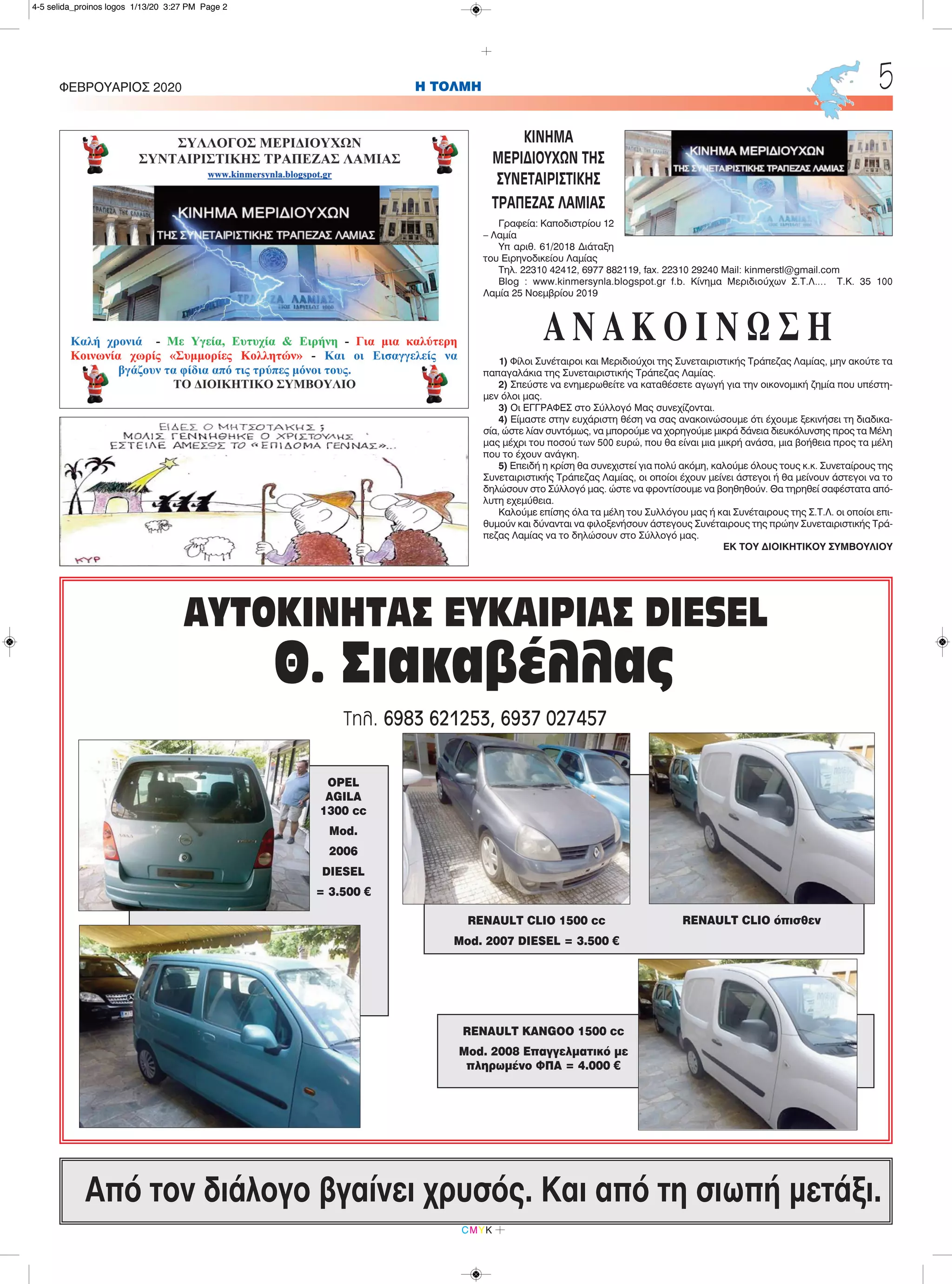 H ΤΟΛΜΗΦΕΒΡΟΥΑΡΙΟΣ 2020 5
CMYK
Από τον διάλογο βγαίνει χρυσός. Και από τη σιωπή μετάξι.
ΑΥΤΟΚΙΝΗΤΑΣ ΕΥΚΑΙΡΙΑΣ DIESEL
Θ. Σιακαβέλλας
Τηλ. 6983 621253, 6937 027457
RENAULT CLIO 1500 cc
Mod. 2007 DIESEL = 3.500 €
RENAULT CLIO όπισθεν
RENAULT KANGOO 1500 cc
Mod. 2008 Επαγγελματικό με
πληρωμένο ΦΠΑ = 4.000 €
OPEL
AGILA
1300 cc
Mod.
2006
DIESEL
= 3.500 €
ΚΙΝΗΜΑ
ΜΕΡΙΔΙΟΥΧΩΝ ΤΗΣ
ΣΥΝΕΤΑΙΡΙΣΤΙΚΗΣ
ΤΡΑΠΕΖΑΣ ΛΑΜΙΑΣ
Γραφεία: Καποδιστρίου 12
– Λαμία
Υπ αριθ. 61/2018 Διάταξη
του Ειρηνοδικείου Λαμίας
Τηλ. 22310 42412, 6977 882119, fax. 22310 29240 Mail: kinmerstl@gmail.com
Blog : www.kinmersynla.blogspot.gr f.b. Κίνημα Μεριδιούχων Σ.Τ.Λ…. Τ.Κ. 35 100
Λαμία 25 Νοεμβρίου 2019
Α Ν Α Κ Ο Ι Ν Ω Σ Η
1) Φίλοι Συνέταιροι και Μεριδιούχοι της Συνεταιριστικής Τράπεζας Λαμίας, μην ακούτε τα
παπαγαλάκια της Συνεταιριστικής Τράπεζας Λαμίας.
2) Σπεύστε να ενημερωθείτε να καταθέσετε αγωγή για την οικονομική ζημία που υπέστη-
μεν όλοι μας.
3) Οι ΕΓΓΡΑΦΕΣ στο Σύλλογό Μας συνεχίζονται.
4) Είμαστε στην ευχάριστη θέση να σας ανακοινώσουμε ότι έχουμε ξεκινήσει τη διαδικα-
σία, ώστε λίαν συντόμως, να μπορούμε να χορηγούμε μικρά δάνεια διευκόλυνσης προς τα Μέλη
μας μέχρι του ποσού των 500 ευρώ, που θα είναι μια μικρή ανάσα, μια βοήθεια προς τα μέλη
που το έχουν ανάγκη.
5) Επειδή η κρίση θα συνεχιστεί για πολύ ακόμη, καλούμε όλους τους κ.κ. Συνεταίρους της
Συνεταιριστικής Τράπεζας Λαμίας, οι οποίοι έχουν μείνει άστεγοι ή θα μείνουν άστεγοι να το
δηλώσουν στο Σύλλογό μας. ώστε να φροντίσουμε να βοηθηθούν. Θα τηρηθεί σαφέστατα από-
λυτη εχεμύθεια.
Καλούμε επίσης όλα τα μέλη του Συλλόγου μας ή και Συνέταιρους της Σ.Τ.Λ. οι οποίοι επι-
θυμούν και δύνανται να φιλοξενήσουν άστεγους Συνέταιρους της πρώην Συνεταιριστικής Τρά-
πεζας Λαμίας να το δηλώσουν στο Σύλλογό μας.
ΕΚ ΤΟΥ ΔΙΟΙΚΗΤΙΚΟΥ ΣΥΜΒΟΥΛΙΟΥ
4-5 selida_proinos logos 1/13/20 3:27 PM Page 2
 