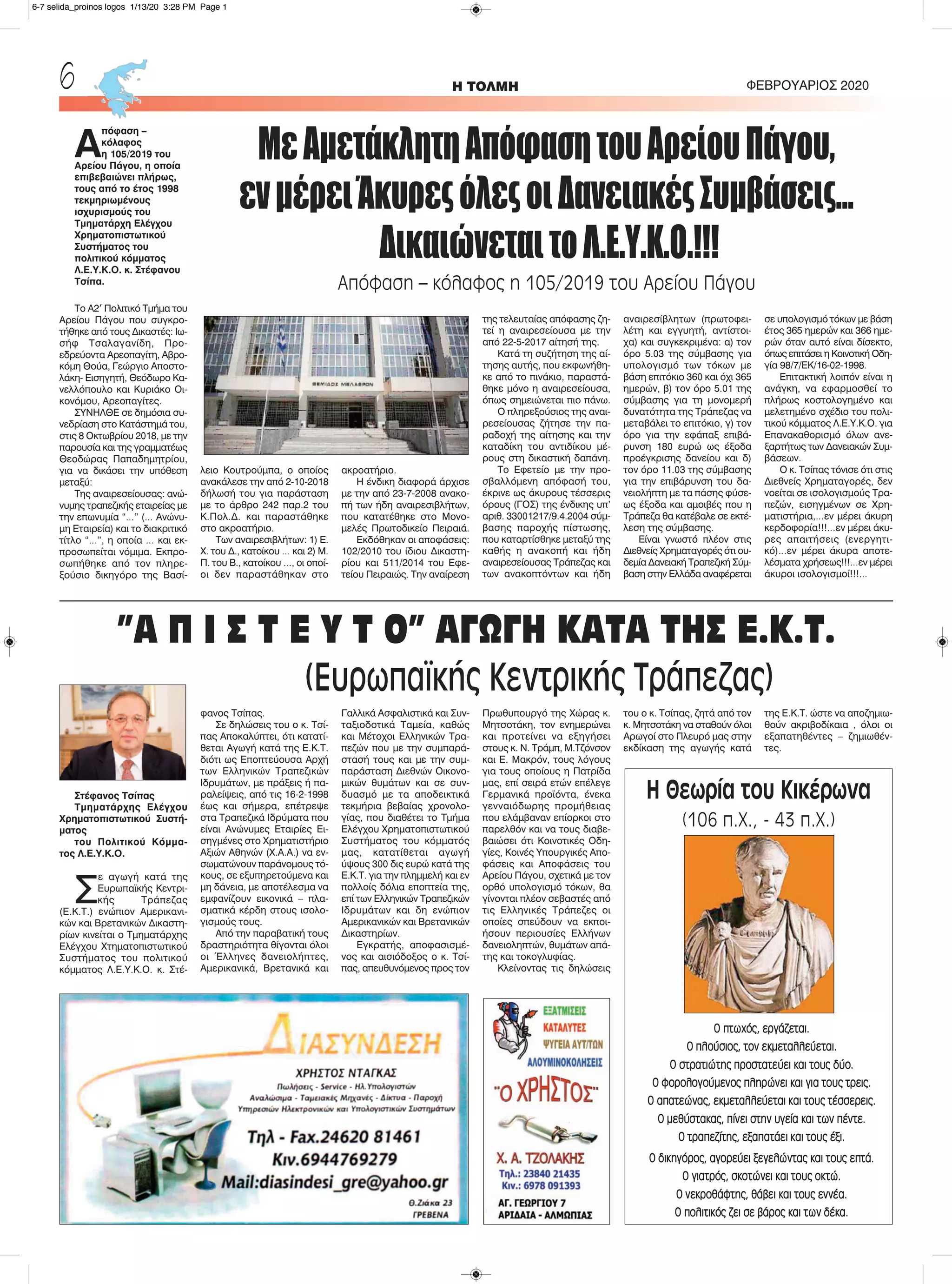 Στέφανος Τσίπας
Τμηματάρχης Ελέγχου
Χρηματοπιστωτικού Συστή-
ματος
του Πολιτικού Κόμμα-
τος Λ.Ε.Υ.Κ.Ο.
Σ
ε αγωγή κατά της
Ευρωπαϊκής Κεντρι-
κής Τράπεζας
(Ε.Κ.Τ.) ενώπιον Αμερικανι-
κών και Βρετανικών Δικαστη-
ρίων κινείται ο Τμηματάρχης
Ελέγχου Χτηματοπιστωτικού
Συστήματος του πολιτικού
κόμματος Λ.Ε.Υ.Κ.Ο. κ. Στέ-
φανος Τσίπας.
Σε δηλώσεις του ο κ. Τσί-
πας Αποκαλύπτει, ότι κατατί-
θεται Αγωγή κατά της Ε.Κ.Τ.
διότι ως Εποπτεύουσα Αρχή
των Ελληνικών Τραπεζικών
Ιδρυμάτων, με πράξεις ή πα-
ραλείψεις, από τις 16-2-1998
έως και σήμερα, επέτρεψε
στα Τραπεζικά Ιδρύματα που
είναι Ανώνυμες Εταιρίες Ει-
σηγμένες στο Χρηματιστήριο
Αξιών Αθηνών (Χ.Α.Α.) να εν-
σωματώνουν παράνομους τό-
κους, σε εξυπηρετούμενα και
μη δάνεια, με αποτέλεσμα να
εμφανίζουν εικονικά – πλα-
σματικά κέρδη στους ισολο-
γισμούς τους.
Από την παραβατική τους
δραστηριότητα θίγονται όλοι
οι Έλληνες δανειολήπτες,
Αμερικανικά, Βρετανικά και
Γαλλικά Ασφαλιστικά και Συν-
ταξιοδοτικά Ταμεία, καθώς
και Μέτοχοι Ελληνικών Τρα-
πεζών που με την συμπαρά-
στασή τους και με την συμ-
παράσταση Διεθνών Οικονο-
μικών θυμάτων και σε συν-
δυασμό με τα αποδεικτικά
τεκμήρια βεβαίας χρονολο-
γίας, που διαθέτει το Τμήμα
Ελέγχου Χρηματοπιστωτικού
Συστήματος του κόμματός
μας, κατατίθεται αγωγή
ύψους 300 δις ευρώ κατά της
Ε.Κ.Τ. για την πλημμελή και εν
πολλοίς δόλια εποπτεία της,
επί των Ελληνικών Τραπεζικών
Ιδρυμάτων και δη ενώπιον
Αμερικανικών και Βρετανικών
Δικαστηρίων.
Εγκρατής, αποφασισμέ-
νος και αισιόδοξος ο κ. Τσί-
πας, απευθυνόμενος προς τον
Πρωθυπουργό της Χώρας κ.
Μητσοτάκη, τον ενημερώνει
και προτείνει να εξηγήσει
στους κ. Ν. Τράμπ, Μ.Τζόνσον
και Ε. Μακρόν, τους λόγους
για τους οποίους η Πατρίδα
μας, επί σειρά ετών επέλεγε
Γερμανικά προϊόντα, ένεκα
γενναιόδωρης προμήθειας
που ελάμβαναν επίορκοι στο
παρελθόν και να τους διαβε-
βαιώσει ότι Κοινοτικές Οδη-
γίες, Κοινές Υπουργικές Απο-
φάσεις και Αποφάσεις του
Αρείου Πάγου, σχετικά με τον
ορθό υπολογισμό τόκων, θα
γίνονται πλέον σεβαστές από
τις Ελληνικές Τράπεζες οι
οποίες σπεύδουν να εκποι-
ήσουν περιουσίες Ελλήνων
δανειοληπτών, θυμάτων απά-
της και τοκογλυφίας.
Κλείνοντας τις δηλώσεις
του ο κ. Τσίπας, ζητά από τον
κ. Μητσοτάκη να σταθούν όλοι
Αρωγοί στο Πλευρό μας στην
εκδίκαση της αγωγής κατά
της Ε.Κ.Τ. ώστε να αποζημιω-
θούν ακριβοδίκαια , όλοι οι
εξαπατηθέντες – ζημιωθέν-
τες.
H ΤΟΛΜΗ ΦΕΒΡΟΥΑΡΙΟΣ 20206
Α
πόφαση –
κόλαφος
η 105/2019 του
Αρείου Πάγου, η οποία
επιβεβαιώνει πλήρως,
τους από το έτος 1998
τεκμηριωμένους
ισχυρισμούς του
Τμηματάρχη Ελέγχου
Χρηματοπιστωτικού
Συστήματος του
πολιτικού κόμματος
Λ.Ε.Υ.Κ.Ο. κ. Στέφανου
Τσίπα.
Το Α2′ Πολιτικό Τμήμα του
Αρείου Πάγου που συγκρο-
τήθηκε από τους Δικαστές: Ιω-
σήφ Τσαλαγανίδη, Προ-
εδρεύοντα Αρεοπαγίτη, Αβρο-
κόμη Θούα, Γεώργιο Αποστο-
λάκη- Εισηγητή, Θεόδωρο Κα-
νελλόπουλο και Κυριάκο Οι-
κονόμου, Αρεοπαγίτες.
ΣΥΝΗΛΘΕ σε δημόσια συ-
νεδρίαση στο Κατάστημά του,
στις 8 Οκτωβρίου 2018, με την
παρουσία και της γραμματέως
Θεοδώρας Παπαδημητρίου,
για να δικάσει την υπόθεση
μεταξύ:
Της αναιρεσείουσας: ανώ-
νυμης τραπεζικής εταιρείας με
την επωνυμία “…” (… Ανώνυ-
μη Εταιρεία) και το διακριτικό
τίτλο “…”, η οποία … και εκ-
προσωπείται νόμιμα. Εκπρο-
σωπήθηκε από τον πληρε-
ξούσιο δικηγόρο της Βασί-
λειο Κουτρούμπα, ο οποίος
ανακάλεσε την από 2-10-2018
δήλωσή του για παράσταση
με το άρθρο 242 παρ.2 του
Κ.Πολ.Δ. και παραστάθηκε
στο ακροατήριο.
Των αναιρεσιβλήτων: 1) Ε.
Χ. του Δ., κατοίκου … και 2) Μ.
Π. του Β., κατοίκου …, οι οποί-
οι δεν παραστάθηκαν στο
ακροατήριο.
Η ένδικη διαφορά άρχισε
με την από 23-7-2008 ανακο-
πή των ήδη αναιρεσιβλήτων,
που κατατέθηκε στο Μονο-
μελές Πρωτοδικείο Πειραιά.
Εκδόθηκαν οι αποφάσεις:
102/2010 του ίδιου Δικαστη-
ρίου και 511/2014 του Εφε-
τείου Πειραιώς. Την αναίρεση
της τελευταίας απόφασης ζη-
τεί η αναιρεσείουσα με την
από 22-5-2017 αίτησή της.
Κατά τη συζήτηση της αί-
τησης αυτής, που εκφωνήθη-
κε από το πινάκιο, παραστά-
θηκε μόνο η αναιρεσείουσα,
όπως σημειώνεται πιο πάνω.
Ο πληρεξούσιος της αναι-
ρεσείουσας ζήτησε την πα-
ραδοχή της αίτησης και την
καταδίκη του αντιδίκου μέ-
ρους στη δικαστική δαπάνη.
Το Εφετείο με την προ-
σβαλλόμενη απόφασή του,
έκρινε ως άκυρους τέσσερις
όρους (ΓΟΣ) της ένδικης υπ’
αριθ. 33001217/9.4.2004 σύμ-
βασης παροχής πίστωσης,
που καταρτίσθηκε μεταξύ της
καθής η ανακοπή και ήδη
αναιρεσείουσας Τράπεζας και
των ανακοπτόντων και ήδη
αναιρεσίβλητων (πρωτοφει-
λέτη και εγγυητή, αντίστοι-
χα) και συγκεκριμένα: α) τον
όρο 5.03 της σύμβασης για
υπολογισμό των τόκων με
βάση επιτόκιο 360 και όχι 365
ημερών, β) τον όρο 5.01 της
σύμβασης για τη μονομερή
δυνατότητα της Τράπεζας να
μεταβάλει το επιτόκιο, γ) τον
όρο για την εφάπαξ επιβά-
ρυνση 180 ευρώ ως έξοδα
προέγκρισης δανείου και δ)
τον όρο 11.03 της σύμβασης
για την επιβάρυνση του δα-
νειολήπτη με τα πάσης φύσε-
ως έξοδα και αμοιβές που η
Τράπεζα θα κατέβαλε σε εκτέ-
λεση της σύμβασης.
Είναι γνωστό πλέον στις
Διεθνείς Χρηματαγορές ότι ου-
δεμία Δανειακή Τραπεζική Σύμ-
βαση στην Ελλάδα αναφέρεται
σε υπολογισμό τόκων με βάση
έτος 365 ημερών και 366 ημε-
ρών όταν αυτό είναι δίσεκτο,
όπως επιτάσει η Κοινοτική Οδη-
γία 98/7/ΕΚ/16-02-1998.
Επιτακτική λοιπόν είναι η
ανάγκη, να εφαρμοσθεί το
πλήρως κοστολογημένο και
μελετημένο σχέδιο του πολι-
τικού κόμματος Λ.Ε.Υ.Κ.Ο. για
Επανακαθορισμό όλων ανε-
ξαρτήτως των Δανειακών Συμ-
βάσεων.
Ο κ. Τσίπας τόνισε ότι στις
Διεθνείς Χρηματαγορές, δεν
νοείται σε ισολογισμούς Τρα-
πεζών, εισηγμένων σε Χρη-
ματιστήρια,…εν μέρει άκυρη
κερδοφορία!!!…εν μέρει άκυ-
ρες απαιτήσεις (ενεργητι-
κό)…εν μέρει άκυρα αποτε-
λέσματα χρήσεως!!!…εν μέρει
άκυροι ισολογισμοί!!!…
ΜεΑμετάκλητηΑπόφασητουΑρείουΠάγου,
ενμέρειΆκυρεςόλεςοιΔανειακέςΣυμβάσεις…
ΔικαιώνεταιτοΛ.Ε.Υ.Κ.Ο.!!!
Απόφαση – κόλαφος η 105/2019 του Αρείου Πάγου
”Α Π Ι Σ Τ Ε Υ Τ Ο” ΑΓΩΓΗ ΚΑΤΑ ΤΗΣ Ε.Κ.Τ.
(Ευρωπαϊκής Κεντρικής Τράπεζας)
Η Θεωρία του Κικέρωνα
(106 π.Χ., - 43 π.Χ.)
Ο πτωχός, εργάζεται.
Ο πλούσιος, τον εκμεταλλεύεται.
Ο στρατιώτης προστατεύει και τους δύο.
Ο φορολογούμενος πληρώνει και για τους τρεις.
Ο απατεώνας, εκμεταλλεύεται και τους τέσσερεις.
Ο μεθύστακας, πίνει στην υγεία και των πέντε.
Ο τραπεζίτης, εξαπατάει και τους έξι.
Ο δικηγόρος, αγορεύει ξεγελώντας και τους επτά.
Ο γιατρός, σκοτώνει και τους οκτώ.
Ο νεκροθάφτης, θάβει και τους εννέα.
Ο πολιτικός ζει σε βάρος και των δέκα.
6-7 selida_proinos logos 1/13/20 3:28 PM Page 1
 
