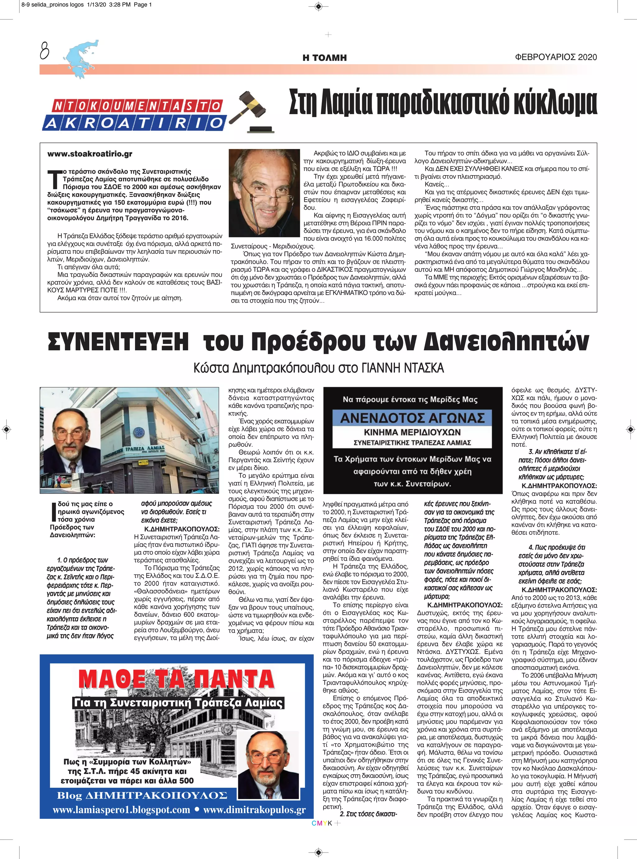 Ι
δού τις μας είπε ο
ηρωικά αγωνιζόμενος
τόσα χρόνια
Πρόεδρος των
Δανειοληπτών:
1. Ο πρόεδρος των
εργαζομένων της Τράπε-
ζας κ. Σεϊντής και ο Περι-
φερειάρχης τότε κ. Περ-
γαντάς με μηνύσεις και
δημόσιες δηλώσεις τους
είχαν πει ότι εντελώς αδι-
καιολόγητα έκλεισε η
Τράπεζα και τα οικονο-
μικά της δεν ήταν λόγος
αφού μπορούσαν αμέσως
να διορθωθούν. Εσείς τι
εικόνα έχετε;
Κ.ΔΗΜΗΤΡΑΚΟΠΟΥΛΟΣ:
Η Συνεταιριστική Τράπεζα Λα-
μίας ήταν ένα πιστωτικό ίδρυ-
μα στο οποίο είχαν λάβει χώρα
τεράστιες ατασθαλίες.
Το Πόρισμα της Τράπεζας
της Ελλάδος και του Σ.Δ.Ο.Ε.
το 2000 ήταν καταιγιστικό.
«Θαλασσοδάνεια» ημετέρων
χωρίς εγγυήσεις, πέραν από
κάθε κανόνα χορήγησης των
δανείων, δάνειο 600 εκατομ-
μυρίων δραχμών σε μια εται-
ρεία στο Λουξεμβούργο, άνευ
εγγυήσεων, τα μέλη της Διοί-
κησης και ημέτεροι ελάμβαναν
δάνεια καταστρατηγώντας
κάθε κανόνα τραπεζικής πρα-
κτικής.
Ένας χορός εκατομμυρίων
είχε λάβει χώρα σε δάνεια τα
οποία δεν επέπρωτο να πλη-
ρωθούν.
Θεωρώ λοιπόν ότι οι κ.κ.
Περγαντάς και Σεϊντής έχουν
εν μέρει δίκιο.
Το μεγάλο ερώτημα είναι
γιατί η Ελληνική Πολιτεία, με
τους ελεγκτικούς της μηχανι-
σμούς, αφού διαπίστωσε με το
Πόρισμα του 2000 ότι συνέ-
βαιναν αυτά τα τερατώδη στην
Συνεταιριστική Τράπεζα Λα-
μίας, στην πλάτη των κ.κ. Συ-
νεταίρων-μελών της Τράπε-
ζας, ΓΙΑΤΙ άφησε την Συνεται-
ριστική Τράπεζα Λαμίας να
συνεχίζει να λειτουργεί ως το
2012, χωρίς κάποιος να πλη-
ρώσει για τη ζημία που προ-
κάλεσε, χωρίς να ανοίξει ρου-
θούνι.
Θέλω να πω, γιατί δεν έψα-
ξαν να βρουν τους υπαίτιους,
ώστε να τιμωρηθούν και ενδε-
χομένως να φέρουν πίσω και
τα χρήματα;
Ίσως, λέω ίσως, αν είχαν
ληφθεί πραγματικά μέτρα από
το 2000, η Συνεταιριστική Τρά-
πεζα Λαμίας να μην είχε κλεί-
σει για έλλειψη κεφαλαίων,
όπως δεν έκλεισε η Συνεται-
ριστική Ηπείρου ή Κρήτης,
στην οποία δεν είχαν παρατη-
ρηθεί τα ίδια φαινόμενα.
Η Τράπεζα της Ελλάδος,
ενώ έλαβε το πόρισμα το 2000,
δεν πίεσε τον Εισαγγελέα Στυ-
λιανό Κωσταρέλο που είχε
αναλάβει την έρευνα.
Το επίσης περίεργο είναι
ότι ο Εισαγγελέας κος Κω-
σταρέλλος παρέπεμψε τον
τότε Πρόεδρο Αθανάσιο Τριαν-
ταφυλλόπουλο για μια περί-
πτωση δανείου 50 εκατομμυ-
ρίων δραχμών, ενώ η έρευνα
και το πόρισμα έδειχνε «τρύ-
πα» 10 δισεκατομμυρίων δραχ-
μών. Ακόμα και γι’ αυτό ο κος
Τριανταφυλλόπουλος κηρύχ-
θηκε αθώος.
Επίσης ο επόμενος Πρό-
εδρος της Τράπεζας κος Δα-
σκαλόπουλος, όταν ανέλαβε
το έτος 2000, δεν προέβη κατά
τη γνώμη μου, σε έρευνα εις
βάθος για να ανακαλύψει για-
τί «το Χρηματοκιβώτιο της
Τράπεζας» ήταν άδειο. Έτσι οι
υπαίτιοι δεν οδηγήθηκαν στην
δικαιοσύνη. Αν είχαν οδηγηθεί
εγκαίρως στη δικαιοσύνη, ίσως
είχαν επιστραφεί κάποια χρή-
ματα πίσω και ίσως η κατάλη-
ξη της Τράπεζας ήταν διαφο-
ρετική.
2. Στις τόσες δικαστι-
κές έρευνες που ξεκίνη-
σαν για τα οικονομικά της
Τράπεζας από πόρισμα
του ΣΔΟΕ του 2000 και πο-
ρίσματα της Τράπεζας Ελ-
λάδας ως δανειολήπτη
που κάνατε δημόσιες πα-
ρεμβάσεις, ως πρόεδρο
των δανειοληπτών πόσες
φορές, πότε και ποιοί δι-
καστικοί σας κάλεσαν ως
μάρτυρα;
Κ.ΔΗΜΗΤΡΑΚΟΠΟΥΛΟΣ:
Δυστυχώς, εκτός της έρευ-
νας που έγινε από τον κο Κω-
σταρέλλο, προσωπικά πι-
στεύω, καμία άλλη δικαστική
έρευνα δεν έλαβε χώρα κε
Ντάσκα. ΔΥΣΤΥΧΩΣ. Εμένα
τουλάχιστον, ως Πρόεδρο των
Δανειοληπτών, δεν με κάλεσε
κανένας. Αντίθετα, εγώ έκανα
πολλές φορές μηνύσεις, προ-
σκόμισα στην Εισαγγελία της
Λαμίας όλα τα αποδεικτικά
στοιχεία που μπορούσα να
έχω στην κατοχή μου, αλλά οι
μηνύσεις μου παρέμεναν για
χρόνια και χρόνια στα συρτά-
ρια, με αποτέλεσμα, δυστυχώς
να καταλήγουν σε παραγρα-
φή. Μάλιστα, θέλω να τονίσω
ότι σε όλες τις Γενικές Συνε-
λεύσεις των κ.κ. Συνεταίρων
της Τράπεζας, εγώ προσωπικά
τα έλεγα και έκρουα τον κώ-
δωνα του κινδύνου.
Τα πρακτικά τα γνωρίζει η
Τράπεζα της Ελλάδος, αλλά
δεν προέβη στον έλεγχο που
όφειλε ως θεσμός. ΔΥΣΤΥ-
ΧΩΣ και πάλι, ήμουν ο μονα-
δικός που βοούσα φωνή βο-
ώντος εν τη ερήμω, αλλά ούτε
τα τοπικά μέσα ενημέρωσης,
ούτε οι τοπικοί φορείς, ούτε η
Ελληνική Πολιτεία με άκουσε
ποτέ.
3. Αν κληθήκατε τί εί-
πατε; Πόσοι άλλοι δανει-
ολήπτες ή μεριδιούχοι
κλήθηκαν ως μάρτυρες;
Κ.ΔΗΜΗΤΡΑΚΟΠΟΥΛΟΣ:
Όπως αναφέρω και πριν δεν
κλήθηκα ποτέ να καταθέσω.
Ως προς τους άλλους δανει-
ολήπτες, δεν έχω ακούσει από
κανέναν ότι κλήθηκε να κατα-
θέσει οτιδήποτε.
4. Πως προέκυψε ότι
εσείς όχι μόνο δεν χρω-
στούσατε στην Τράπεζα
χρήματα, αλλά αντίθετα
εκείνη όφειλε σε εσάς;
Κ.ΔΗΜΗΤΡΑΚΟΠΟΥΛΟΣ:
Από το 2000 ως το 2013, κάθε
εξάμηνο έστελνα Αιτήσεις για
να μου χορηγήσουν αναλυτι-
κούς λογαριασμούς, τι οφείλω.
Η Τράπεζα μου έστελνε πάν-
τοτε ελλιπή στοιχεία και λο-
γαριασμούς. Παρά το γεγονός
ότι η Τράπεζα είχε Μηχανο-
γραφικό σύστημα, μου έδιναν
αποσπασματική εικόνα.
Το 2006 υπέβαλλα Μήνυση
μέσω του Αστυνομικού Τμή-
ματος Λαμίας, στον τότε Ει-
σαγγελέα κο Στυλιανό Κω-
σταρέλλο για υπέρογκες το-
κογλυφικές χρεώσεις, αφού
Κεφαλαιοποιούσαν τον τόκο
ανά εξάμηνο με αποτέλεσμα
τα μικρά δάνεια που λαμβά-
ναμε να διογκώνονται με γεω-
μετρική πρόοδο. Ουσιαστικά
στη Μήνυσή μου κατηγόρησα
τον κο Νικόλαο Δασκαλόπου-
λο για τοκογλυφία. Η Μήνυσή
μου αυτή είχε χαθεί κάπου
στα συρτάρια της Εισαγγε-
λίας Λαμίας ή είχε τεθεί στο
αρχείο. Όταν έφυγε ο εισαγ-
γελέας Λαμίας κος Κωστα-
H ΤΟΛΜΗ ΦΕΒΡΟΥΑΡΙΟΣ 20208
CMYK
ΜΑΘΕ ΤΑ ΠΑΝΤΑΜΑΘΕ ΤΑ ΠΑΝΤΑ
Πως η «Συμμορία των Κολλητών»
της Σ.Τ.Λ. πήρε 45 ακίνητα και
ετοιμάζεται να πάρει και άλλα 500
Blog ΔΗΜΗΤΡΑΚΟΠΟΥΛΟΣ
www.lamiaspero1.blogspot.com • www.dimitrakopulos.gr
Για τη Συνεταιριστική Τράπεζα Λαμίας
ΣτηΛαμίαπαραδικαστικόκύκλωμα
www.stoakroatirio.gr
Τ
ο τεράστιο σκάνδαλο της Συνεταιριστικής
Τράπεζας Λαμίας αποτυπώθηκε σε πολυσέλιδο
Πόρισμα του ΣΔΟΕ το 2000 και αμέσως ασκήθηκαν
διώξεις κακουργηματικές. Ξανασκήθηκαν διώξεις
κακουργηματικές για 150 εκατομμύρια ευρώ (!!!) που
“τσάκωσε” η έρευνα του πραγματογνώμονα-
οικονομολόγου Δημήτρη Τραγγανίδα το 2016.
Η Τράπεζα Ελλάδας ξόδεψε τεράστιο αριθμό εργατοωρών
για ελέγχους και συνέταξε όχι ένα πόρισμα, αλλά αρκετά πο-
ρίσματα που επιβεβαίωναν την λεηλασία των περιουσιών πο-
λιτών, Μεριδιούχων, Δανειοληπτών.
Τι απέγιναν όλα αυτά;
Μια τραγωδία δικαστικών παραγραφών και ερευνών που
κρατούν χρόνια, αλλά δεν καλούν σε καταθέσεις τους ΒΑΣΙ-
ΚΟΥΣ ΜΑΡΤΥΡΕΣ ΠΟΤΕ !!!.
Ακόμα και όταν αυτοί τον ζητούν με αίτηση.
Ακριβώς το ΙΔΙΟ συμβαίνει και με
την κακουργηματική δίωξη-έρευνα
που είναι σε εξέλιξη και ΤΩΡΑ !!!
Την έχει χρεωθεί μετά πήγαινε-
έλα μεταξύ Πρωτοδικείου και δικα-
στών που έπαιρναν μεταθέσεις και
Εφετείου η εισαγγελέας Ζαφειρί-
δου.
Και αίφνης η Εισαγγελέας αυτή
μετατέθηκε στη Βέροια ΠΡΙΝ παρα-
δώσει την έρευνα, για ένα σκάνδαλο
που είναι ανοιχτό για 16.000 πολίτες
Συνεταίρους - Μεριδιούχους.
Όπως για τον Πρόεδρο των Δανειοληπτών Κώστα Δημη-
τρακόπουλο. Του πήραν το σπίτι και το βγάζουν σε πλειστη-
ριασμό ΤΩΡΑ και ας γράφει ο ΔΙΚΑΣΤΙΚΟΣ πραγματογνώμων
ότι όχι μόνο δεν χρωστάει ο Πρόεδρος των Δανειοληπτών, αλλά
του χρωστάει η Τράπεζα, η οποία κατά πάγια τακτική, αποτυ-
πωμένη σε δικόγραφα αρνείται με ΕΓΚΛΗΜΑΤΙΚΟ τρόπο να δώ-
σει τα στοιχεία που της ζητούν…
Του πήραν το σπίτι άδικα για να μάθει να οργανώνει Σύλ-
λογο Δανειοληπτών-αδικημένων…
Και ΔΕΝ ΕΧΕΙ ΣΥΛΛΗΦΘΕΙ ΚΑΝΕΙΣ και σήμερα που το σπί-
τι βγαίνει στον πλειστηριασμό.
Κανείς…
Και για τις ατέρμονες δικαστικές έρευνες ΔΕΝ έχει τιμω-
ρηθεί κανείς δικαστής…
Ένας πιάστηκε στα πράσα και τον απάλλαξαν γράφοντας
χωρίς ντροπή ότι το “Δόγμα” που ορίζει ότι “ο δικαστής γνω-
ρίζει το νόμο” δεν ισχύει , γιατί έγιναν πολλές τροποποιήσεις
του νόμου και ο καημένος δεν το πήρε είδηση. Κατά σύμπτω-
ση όλα αυτά είναι προς το κουκούλωμα του σκανδάλου και κα-
νένα λάθος προς την έρευνα…
“Μου έκαναν απάτη νόμου με αυτό και όλα καλά” λέει χα-
ρακτηριστικά ένα από τα μεγαλύτερα θύματα του σκανδάλου
αυτού και ΜΗ απόφοιτος Δημοτικού Γιώργος Μανδηλάς…
Τα ΜΜΕ της περιοχής; Εκτός ορισμένων εξαιρέσεων τα βα-
σικά έχουν πάει προφανώς σε κάποια …στρούγκα και εκεί επι-
κρατεί μούγκα…
ΣΥΝΕΝΤΕΥΞΗ του Προέδρου των Δανειοληπτών
Κώστα Δημητρακόπουλου στο ΓΙΑΝΝΗ ΝΤΑΣΚΑ
8-9 selida_proinos logos 1/13/20 3:28 PM Page 1
 