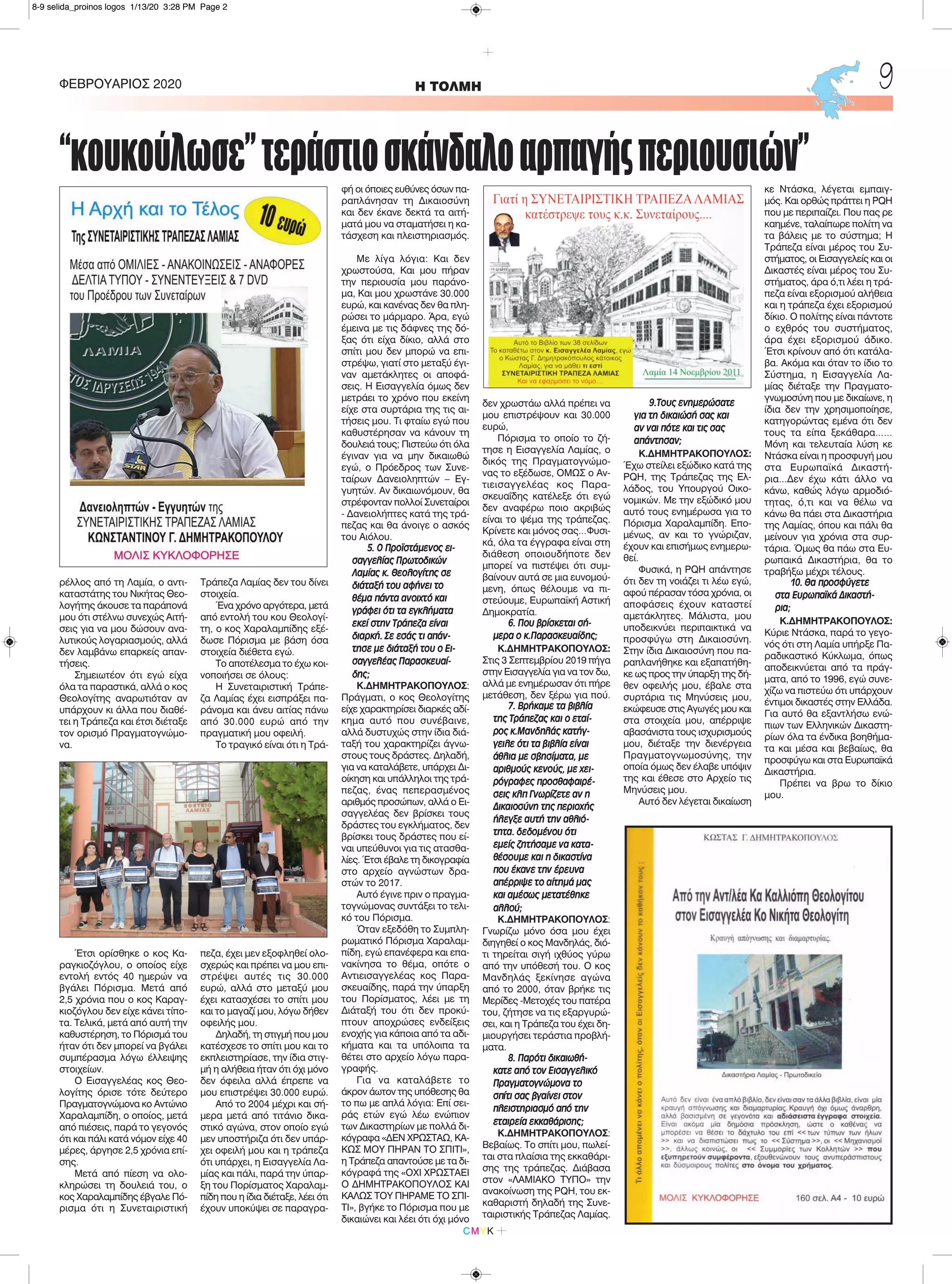 ρέλλος από τη Λαμία, ο αντι-
καταστάτης του Νικήτας Θεο-
λογήτης άκουσε τα παράπονά
μου ότι στέλνω συνεχώς Αιτή-
σεις για να μου δώσουν ανα-
λυτικούς λογαριασμούς, αλλά
δεν λαμβάνω επαρκείς απαν-
τήσεις.
Σημειωτέον ότι εγώ είχα
όλα τα παραστικά, αλλά ο κος
Θεολογίτης αναρωτιόταν αν
υπάρχουν κι άλλα που διαθέ-
τει η Τράπεζα και έτσι διέταξε
τον ορισμό Πραγματογνώμο-
να.
Έτσι ορίσθηκε ο κος Κα-
ραγκιοζόγλου, ο οποίος είχε
εντολή εντός 40 ημερών να
βγάλει Πόρισμα. Μετά από
2,5 χρόνια που ο κος Καραγ-
κιοζόγλου δεν είχε κάνει τίπο-
τα. Τελικά, μετά από αυτή την
καθυστέρηση, το Πόρισμά του
ήταν ότι δεν μπορεί να βγάλει
συμπέρασμα λόγω έλλειψης
στοιχείων.
Ο Εισαγγελέας κος Θεο-
λογίτης όρισε τότε δεύτερο
Πραγματογνώμονα κο Αντώνιο
Χαραλαμπίδη, ο οποίος, μετά
από πιέσεις, παρά το γεγονός
ότι και πάλι κατά νόμον είχε 40
μέρες, άργησε 2,5 χρόνια επί-
σης.
Μετά από πίεση να ολο-
κληρώσει τη δουλειά του, ο
κος Χαραλαμπίδης έβγαλε Πό-
ρισμα ότι η Συνεταιριστική
Τράπεζα Λαμίας δεν του δίνει
στοιχεία.
Ένα χρόνο αργότερα, μετά
από εντολή του κου Θεολογί-
τη, ο κος Χαραλαμπίδης εξέ-
δωσε Πόρισμα με βάση όσα
στοιχεία διέθετα εγώ.
Το αποτέλεσμα το έχω κοι-
νοποιήσει σε όλους:
Η Συνεταιριστική Τράπε-
ζα Λαμίας έχει εισπράξει πα-
ράνομα και άνευ αιτίας πάνω
από 30.000 ευρώ από την
πραγματική μου οφειλή.
Το τραγικό είναι ότι η Τρά-
πεζα, έχει μεν εξοφληθεί ολο-
σχερώς και πρέπει να μου επι-
στρέψει αυτές τις 30.000
ευρώ, αλλά στο μεταξύ μου
έχει κατασχέσει το σπίτι μου
και το μαγαζί μου, λόγω δήθεν
οφειλής μου.
Δηλαδή, τη στιγμή που μου
κατέσχεσε το σπίτι μου και το
εκπλειστηρίασε, την ίδια στιγ-
μή η αλήθεια ήταν ότι όχι μόνο
δεν όφειλα αλλά έπρεπε να
μου επιστρέψει 30.000 ευρώ.
Από το 2004 μέχρι και σή-
μερα μετά από τιτάνιο δικα-
στικό αγώνα, στον οποίο εγώ
μεν υποστήριζα ότι δεν υπάρ-
χει οφειλή μου και η τράπεζα
ότι υπάρχει, η Εισαγγελία Λα-
μίας και πάλι, παρά την ύπαρ-
ξη του Πορίσματος Χαραλαμ-
πίδη που η ίδια διέταξε, λέει ότι
έχουν υποκύψει σε παραγρα-
φή οι όποιες ευθύνες όσων πα-
ραπλάνησαν τη Δικαιοσύνη
και δεν έκανε δεκτά τα αιτή-
ματά μου να σταματήσει η κα-
τάσχεση και πλειστηριασμός.
Με λίγα λόγια: Και δεν
χρωστούσα, Και μου πήραν
την περιουσία μου παράνο-
μα, Και μου χρωστάνε 30.000
ευρώ, και κανένας δεν θα πλη-
ρώσει το μάρμαρο. Άρα, εγώ
έμεινα με τις δάφνες της δό-
ξας ότι είχα δίκιο, αλλά στο
σπίτι μου δεν μπορώ να επι-
στρέψω, γιατί στο μεταξύ έγι-
ναν αμετάκλητες οι αποφά-
σεις. Η Εισαγγελία όμως δεν
μετράει το χρόνο που εκείνη
είχε στα συρτάρια της τις αι-
τήσεις μου. Τι φταίω εγώ που
καθυστέρησαν να κάνουν τη
δουλειά τους; Πιστεύω ότι όλα
έγιναν για να μην δικαιωθώ
εγώ, ο Πρόεδρος των Συνε-
ταίρων Δανειοληπτών – Εγ-
γυητών. Αν δικαιωνόμουν, θα
στρέφονταν πολλοί Συνεταίροι
- Δανειολήπτες κατά της τρά-
πεζας και θα άνοιγε ο ασκός
του Αιόλου.
5. Ο Προϊστάμενος ει-
σαγγελίας Πρωτοδικών
Λαμίας κ. Θεολογίτης σε
διάταξή του αφήνει το
θέμα πάντα ανοιχτό και
γράφει ότι τα εγκλήματα
εκεί στην Τράπεζα είναι
διαρκή. Σε εσάς τι απάν-
τησε με διάταξή του ο Ει-
σαγγελέας Παρασκευαί-
δης;
Κ.ΔΗΜΗΤΡΑΚΟΠΟΥΛΟΣ:
Πράγματι, ο κος Θεολογίτης
είχε χαρακτηρίσει διαρκές αδί-
κημα αυτό που συνέβαινε,
αλλά δυστυχώς στην ίδια διά-
ταξή του χαρακτηρίζει άγνω-
στους τους δράστες. Δηλαδή,
για να καταλάβετε, υπάρχει Δι-
οίκηση και υπάλληλοι της τρά-
πεζας, ένας πεπερασμένος
αριθμός προσώπων, αλλά ο Ει-
σαγγελέας δεν βρίσκει τους
δράστες του εγκλήματος, δεν
βρίσκει τους δράστες που εί-
ναι υπεύθυνοι για τις ατασθα-
λίες. Έτσι έβαλε τη δικογραφία
στο αρχείο αγνώστων δρα-
στών το 2017.
Αυτό έγινε πριν ο πραγμα-
τογνώμονας συντάξει το τελι-
κό του Πόρισμα.
Όταν εξεδόθη το Συμπλη-
ρωματικό Πόρισμα Χαραλαμ-
πίδη, εγώ επανέφερα και επα-
νακίνησα το θέμα, οπότε ο
Αντιεισαγγελέας κος Παρα-
σκευαίδης, παρά την ύπαρξη
του Πορίσματος, λέει με τη
Διάταξή του ότι δεν προκύ-
πτουν αποχρώσες ενδείξεις
ενοχής για κάποια από τα αδι-
κήματα και τα υπόλοιπα τα
θέτει στο αρχείο λόγω παρα-
γραφής.
Για να καταλάβετε το
άκρον άωτον της υπόθεσης θα
το πω με απλά λόγια: Επί σει-
ράς ετών εγώ λέω ενώπιον
των Δικαστηρίων με πολλά δι-
κόγραφα «ΔΕΝ ΧΡΩΣΤΑΩ, ΚΑ-
ΚΩΣ ΜΟΥ ΠΗΡΑΝ ΤΟ ΣΠΙΤΙ»,
η Τράπεζα απαντούσε με τα δι-
κόγραφά της «ΟΧΙ ΧΡΩΣΤΑΕΙ
Ο ΔΗΜΗΤΡΑΚΟΠΟΥΛΟΣ ΚΑΙ
ΚΑΛΩΣ ΤΟΥ ΠΗΡΑΜΕ ΤΟ ΣΠΙ-
ΤΙ», βγήκε το Πόρισμα που με
δικαιώνει και λέει ότι όχι μόνο
δεν χρωστάω αλλά πρέπει να
μου επιστρέψουν και 30.000
ευρώ,
Πόρισμα το οποίο το ζή-
τησε η Εισαγγελία Λαμίας, ο
δικός της Πραγματογνώμο-
νας το εξέδωσε, ΟΜΩΣ ο Αν-
τιεισαγγελέας κος Παρα-
σκευαΐδης κατέλεξε ότι εγώ
δεν αναφέρω ποιο ακριβώς
είναι το ψέμα της τράπεζας.
Κρίνετε και μόνος σας…Φυσι-
κά, όλα τα έγγραφα είναι στη
διάθεση οποιουδήποτε δεν
μπορεί να πιστέψει ότι συμ-
βαίνουν αυτά σε μια ευνομού-
μενη, όπως θέλουμε να πι-
στεύουμε, Ευρωπαϊκή Αστική
Δημοκρατία.
6. Που βρίσκεται σή-
μερα ο κ.Παρασκευαίδης;
Κ.ΔΗΜΗΤΡΑΚΟΠΟΥΛΟΣ:
Στις 3 Σεπτεμβρίου 2019 πήγα
στην Εισαγγελία για να τον δω,
αλλά με ενημέρωσαν ότι πήρε
μετάθεση, δεν ξέρω για πού.
7. Βρήκαμε τα βιβλία
της Τράπεζας και ο εταί-
ρος κ.Μανδηλάς κατήγ-
γειλε ότι τα βιβλία είναι
άθλια με σβησίματα, με
αριθμούς κενούς, με χει-
ρόγραφες προσθαφαιρέ-
σεις κλπ Γνωρίζετε αν η
Δικαιοσύνη της περιοχής
ήλεγξε αυτή την αθλιό-
τητα. δεδομένου ότι
εμείς ζητήσαμε να κατα-
θέσουμε και η δικαστίνα
που έκανε την έρευνα
απέρριψε το αίτημά μας
και αμέσως μετατέθηκε
αλλού;
Κ.ΔΗΜΗΤΡΑΚΟΠΟΥΛΟΣ:
Γνωρίζω μόνο όσα μου έχει
διηγηθεί ο κος Μανδηλάς, διό-
τι τηρείται σιγή ιχθύος γύρω
από την υπόθεσή του. Ο κος
Μανδηλάς ξεκίνησε αγώνα
από το 2000, όταν βρήκε τις
Μερίδες -Μετοχές του πατέρα
του, ζήτησε να τις εξαργυρώ-
σει, και η Τράπεζα του έχει δη-
μιουργήσει τεράστια προβλή-
ματα.
8. Παρότι δικαιωθή-
κατε από τον Εισαγγελικό
Πραγματογνώμονα το
σπίτι σας βγαίνει στον
πλειστηριασμό από την
εταιρεία εκκαθάρισης;
Κ.ΔΗΜΗΤΡΑΚΟΠΟΥΛΟΣ:
Βεβαίως. Το σπίτι μου, πωλεί-
ται στα πλαίσια της εκκαθάρι-
σης της τράπεζας. Διάβασα
στον «ΛΑΜΙΑΚΟ ΤΥΠΟ» την
ανακοίνωση της PQH, του εκ-
καθαριστή δηλαδή της Συνε-
ταιριστικής Τράπεζας Λαμίας.
9.Τους ενημερώσατε
για τη δικαιώσή σας και
αν ναι πότε και τις σας
απάντησαν;
Κ.ΔΗΜΗΤΡΑΚΟΠΟΥΛΟΣ:
Έχω στείλει εξώδικο κατά της
PQH, της Τράπεζας της Ελ-
λάδος, του Υπουργού Οικο-
νομικών. Με την εξώδικό μου
αυτό τους ενημέρωσα για το
Πόρισμα Χαραλαμπίδη. Επο-
μένως, αν και το γνώριζαν,
έχουν και επισήμως ενημερω-
θεί.
Φυσικά, η PQH απάντησε
ότι δεν τη νοιάζει τι λέω εγώ,
αφού πέρασαν τόσα χρόνια, οι
αποφάσεις έχουν καταστεί
αμετάκλητες. Μάλιστα, μου
υποδεικνύει περιπαικτικά να
προσφύγω στη Δικαιοσύνη.
Στην ίδια Δικαιοσύνη που πα-
ραπλανήθηκε και εξαπατήθη-
κε ως προς την ύπαρξη της δή-
θεν οφειλής μου, έβαλε στα
συρτάρια τις Μηνύσεις μου,
εκώφευσε στις Αγωγές μου και
στα στοιχεία μου, απέρριψε
αβασάνιστα τους ισχυρισμούς
μου, διέταξε την διενέργεια
Πραγματογνωμοσύνης, την
οποία όμως δεν έλαβε υπόψιν
της και έθεσε στο Αρχείο τις
Μηνύσεις μου.
Αυτό δεν λέγεται δικαίωση
κε Ντάσκα, λέγεται εμπαιγ-
μός. Και ορθώς πράττει η PQH
που με περιπαίζει. Που πας ρε
καημένε, ταλαίπωρε πολίτη να
τα βάλεις με το σύστημα; Η
Τράπεζα είναι μέρος του Συ-
στήματος, οι Εισαγγελείς και οι
Δικαστές είναι μέρος του Συ-
στήματος, άρα ό,τι λέει η τρά-
πεζα είναι εξορισμού αλήθεια
και η τράπεζα έχει εξορισμού
δίκιο. Ο πολίτης είναι πάντοτε
ο εχθρός του συστήματος,
άρα έχει εξορισμού άδικο.
Έτσι κρίνουν από ότι κατάλα-
βα. Ακόμα και όταν το ίδιο το
Σύστημα, η Εισαγγελία Λα-
μίας διέταξε την Πραγματο-
γνωμοσύνη που με δικαίωνε, η
ίδια δεν την χρησιμοποίησε,
κατηγορώντας εμένα ότι δεν
τους τα είπα ξεκάθαρα……
Μόνη και τελευταία λύση κε
Ντάσκα είναι η προσφυγή μου
στα Ευρωπαϊκά Δικαστή-
ρια...Δεν έχω κάτι άλλο να
κάνω, καθώς λόγω αρμοδιό-
τητας, ό,τι και να θέλω να
κάνω θα πάει στα Δικαστήρια
της Λαμίας, όπου και πάλι θα
μείνουν για χρόνια στα συρ-
τάρια. Όμως θα πάω στα Ευ-
ρωπαικά Δικαστήρια, θα το
τραβήξω μέχρι τέλους.
10. Θα προσφύγετε
στα Ευρωπαϊκά Δικαστή-
ρια;
Κ.ΔΗΜΗΤΡΑΚΟΠΟΥΛΟΣ:
Κύριε Ντάσκα, παρά το γεγο-
νός ότι στη Λαμία υπήρξε Πα-
ραδικαστικό Κύκλωμα, όπως
αποδεικνύεται από τα πράγ-
ματα, από το 1996, εγώ συνε-
χίζω να πιστεύω ότι υπάρχουν
έντιμοι δικαστές στην Ελλάδα.
Για αυτό θα εξαντλήσω ενώ-
πιων των Ελληνικών Δικαστη-
ρίων όλα τα ένδικα βοηθήμα-
τα και μέσα και βεβαίως, θα
προσφύγω και στα Ευρωπαϊκά
Δικαστήρια.
Πρέπει να βρω το δίκιο
μου.
ΦΕΒΡΟΥΑΡΙΟΣ 2020 H ΤΟΛΜΗ 9
CMYK
“κουκούλωσε”τεράστιοσκάνδαλοαρπαγήςπεριουσιών”
8-9 selida_proinos logos 1/13/20 3:28 PM Page 2
 