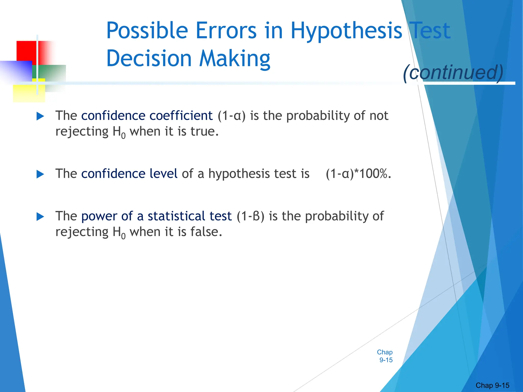 Chap
9-15
Possible Errors in Hypothesis Test
Decision Making
 The confidence coefficient (1-α) is the probability of not
rejecting H0 when it is true.
 The confidence level of a hypothesis test is (1-α)*100%.
 The power of a statistical test (1-β) is the probability of
rejecting H0 when it is false.
Chap 9-15
(continued)
 