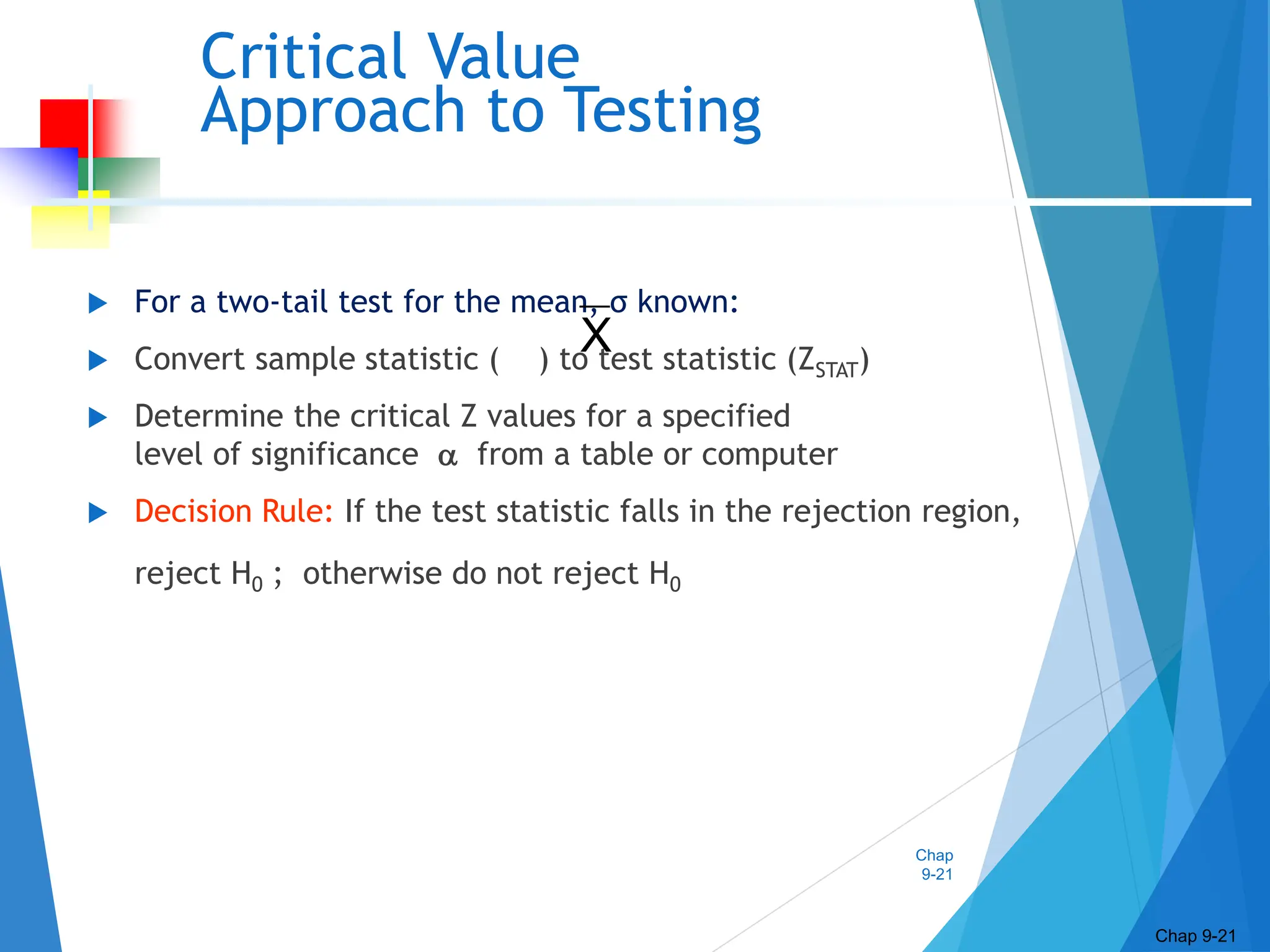 Chap
9-21
Critical Value
Approach to Testing
 For a two-tail test for the mean, σ known:
 Convert sample statistic ( ) to test statistic (ZSTAT)
 Determine the critical Z values for a specified
level of significance  from a table or computer
 Decision Rule: If the test statistic falls in the rejection region,
reject H0 ; otherwise do not reject H0
Chap 9-21
X
 