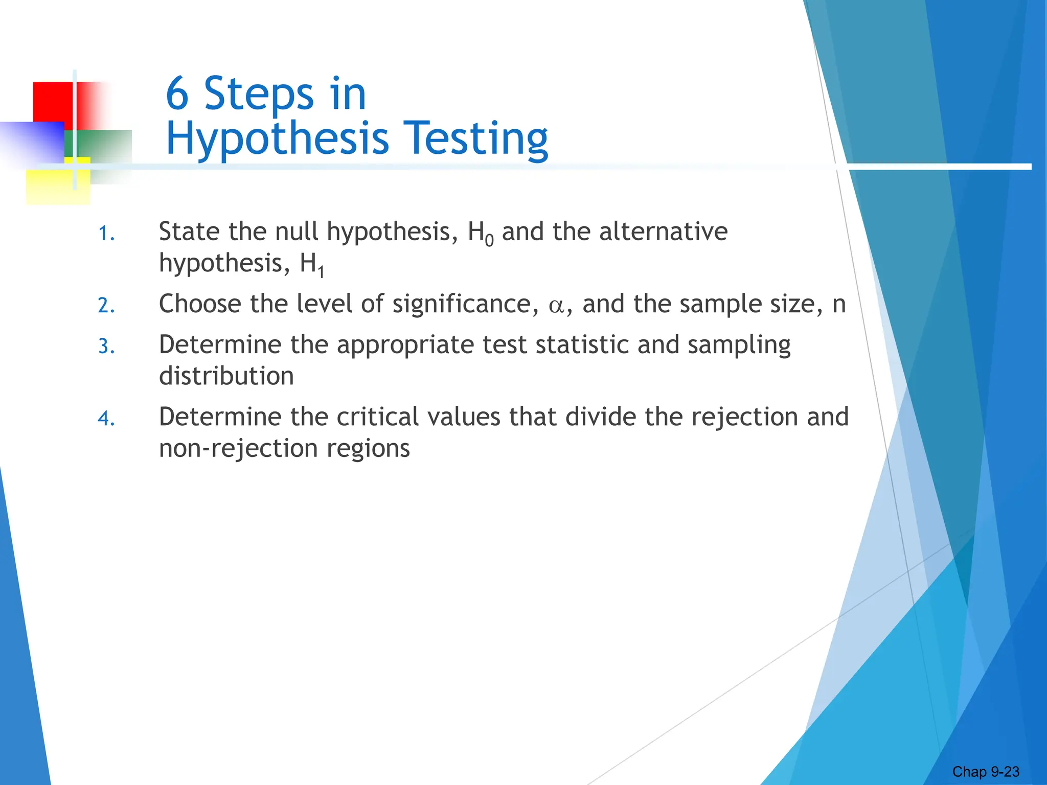 6 Steps in
Hypothesis Testing
1. State the null hypothesis, H0 and the alternative
hypothesis, H1
2. Choose the level of significance, , and the sample size, n
3. Determine the appropriate test statistic and sampling
distribution
4. Determine the critical values that divide the rejection and
non-rejection regions
Chap 9-23
 