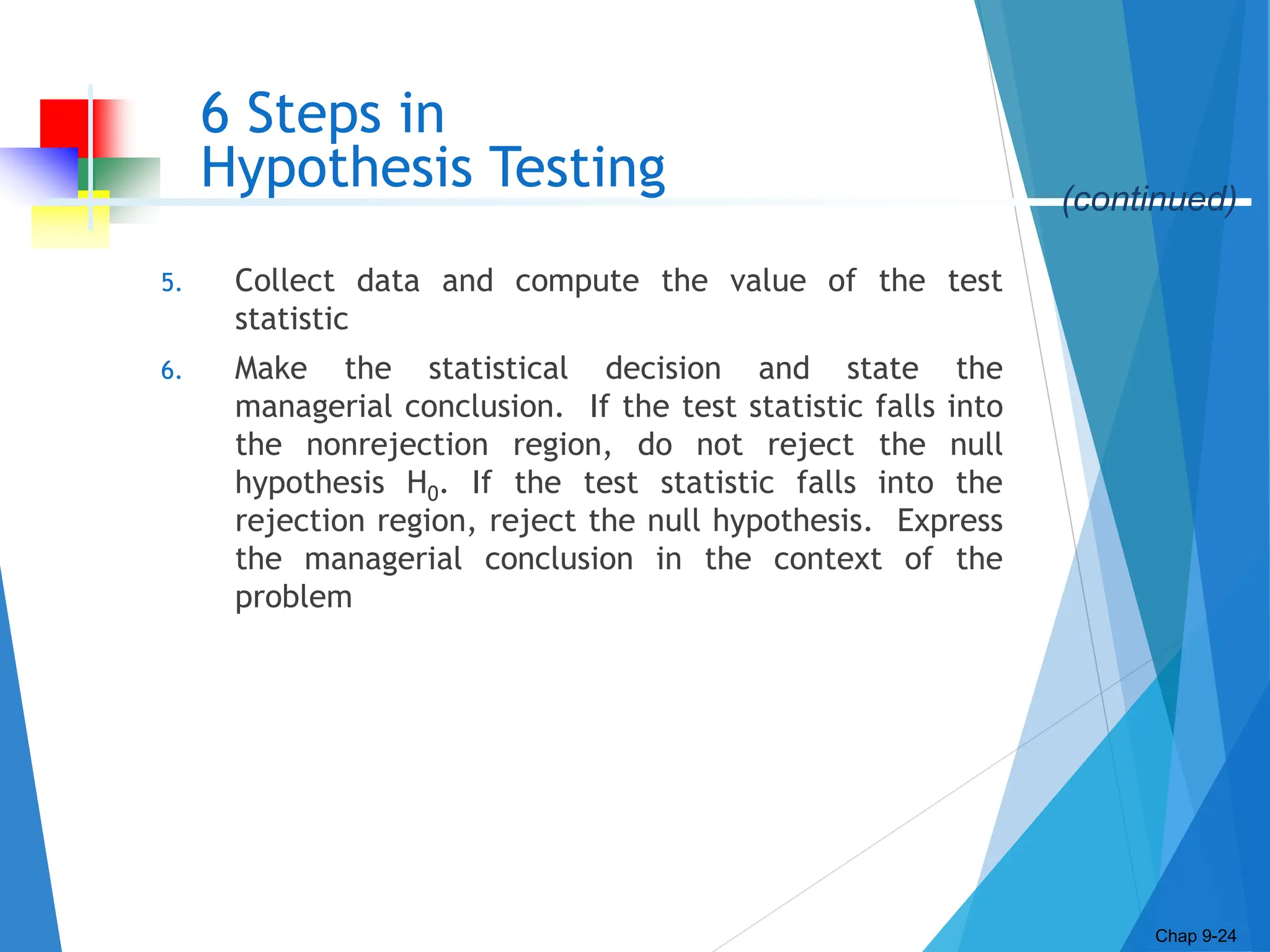 6 Steps in
Hypothesis Testing
5. Collect data and compute the value of the test
statistic
6. Make the statistical decision and state the
managerial conclusion. If the test statistic falls into
the nonrejection region, do not reject the null
hypothesis H0. If the test statistic falls into the
rejection region, reject the null hypothesis. Express
the managerial conclusion in the context of the
problem
Chap 9-24
(continued)
 
