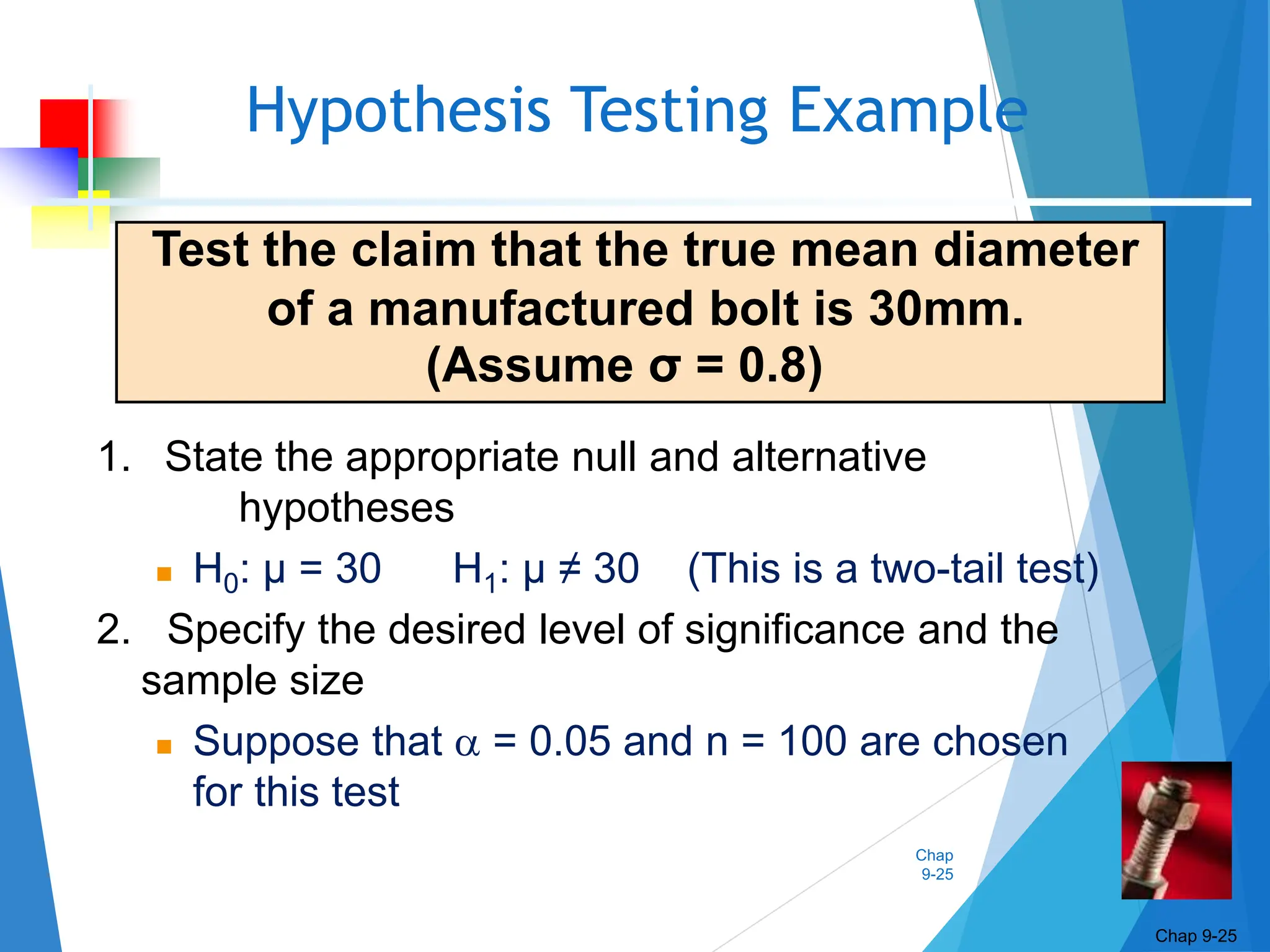 Chap
9-25
Hypothesis Testing Example
Chap 9-25
Test the claim that the true mean diameter
of a manufactured bolt is 30mm.
(Assume σ = 0.8)
1. State the appropriate null and alternative
hypotheses
 H0: μ = 30 H1: μ ≠ 30 (This is a two-tail test)
2. Specify the desired level of significance and the
sample size
 Suppose that  = 0.05 and n = 100 are chosen
for this test
 