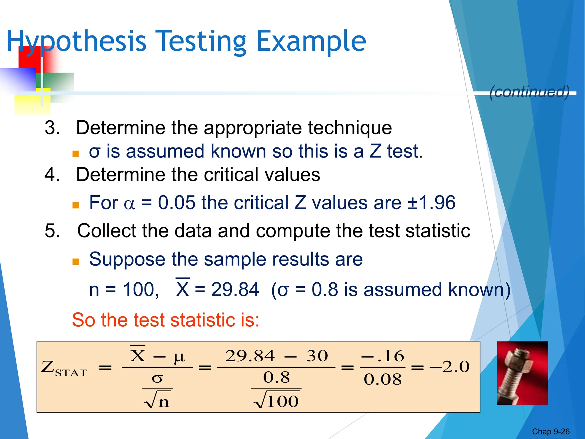 Chap
9-26
Hypothesis Testing Example
Chap 9-26
2.0
0.08
.16
100
0.8
30
29.84
n
σ
μ
X
ZSTAT 







3. Determine the appropriate technique
 σ is assumed known so this is a Z test.
4. Determine the critical values
 For  = 0.05 the critical Z values are ±1.96
5. Collect the data and compute the test statistic
 Suppose the sample results are
n = 100, X = 29.84 (σ = 0.8 is assumed known)
So the test statistic is:
(continued)
 