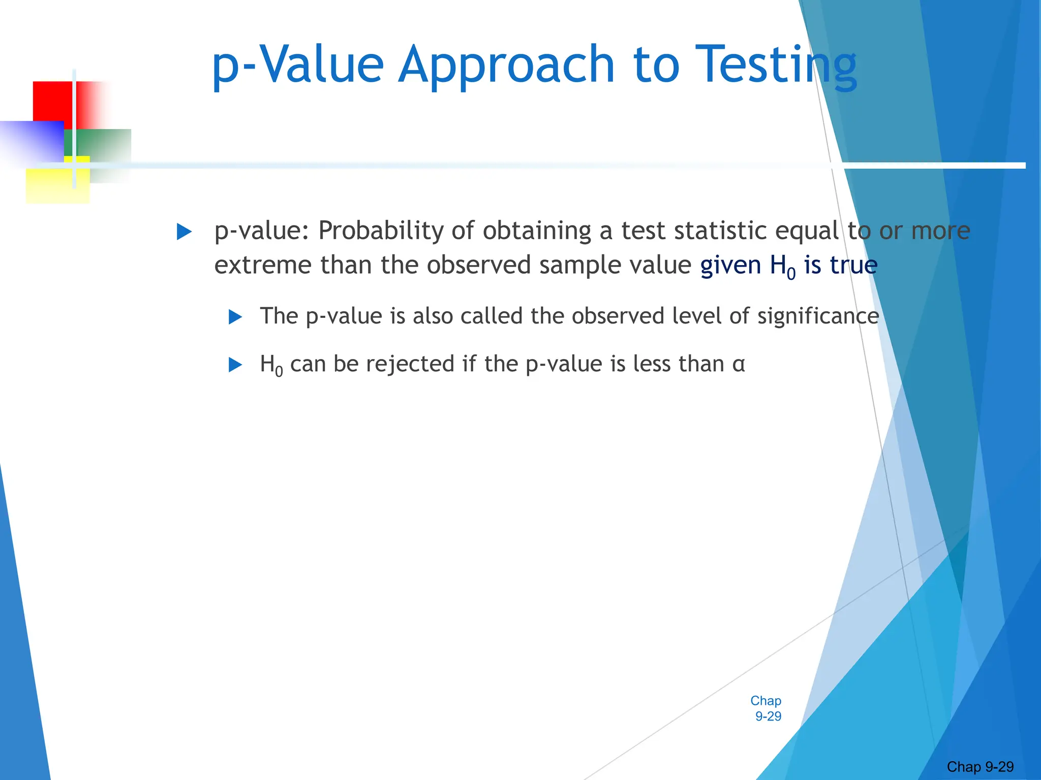 Chap
9-29
p-Value Approach to Testing
 p-value: Probability of obtaining a test statistic equal to or more
extreme than the observed sample value given H0 is true
 The p-value is also called the observed level of significance
 H0 can be rejected if the p-value is less than α
Chap 9-29
 