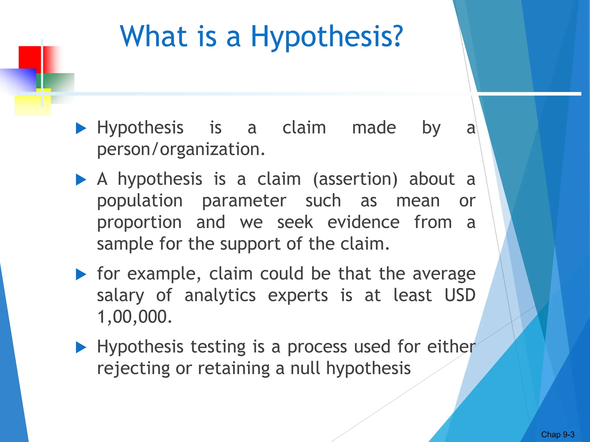 What is a Hypothesis?
 Hypothesis is a claim made by a
person/organization.
 A hypothesis is a claim (assertion) about a
population parameter such as mean or
proportion and we seek evidence from a
sample for the support of the claim.
 for example, claim could be that the average
salary of analytics experts is at least USD
1,00,000.
 Hypothesis testing is a process used for either
rejecting or retaining a null hypothesis
Chap 9-3
 