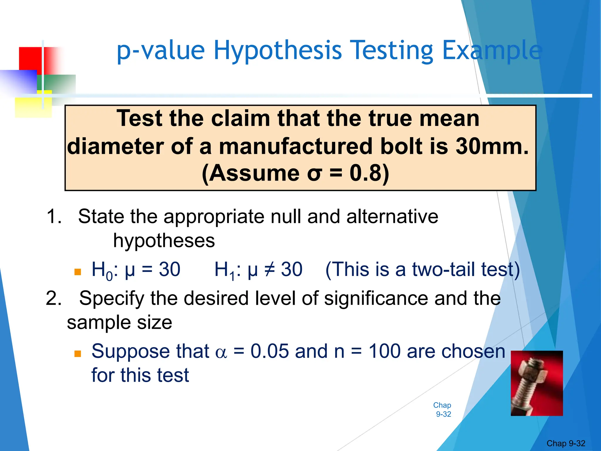 Chap
9-32
p-value Hypothesis Testing Example
Chap 9-32
Test the claim that the true mean
diameter of a manufactured bolt is 30mm.
(Assume σ = 0.8)
1. State the appropriate null and alternative
hypotheses
 H0: μ = 30 H1: μ ≠ 30 (This is a two-tail test)
2. Specify the desired level of significance and the
sample size
 Suppose that  = 0.05 and n = 100 are chosen
for this test
 