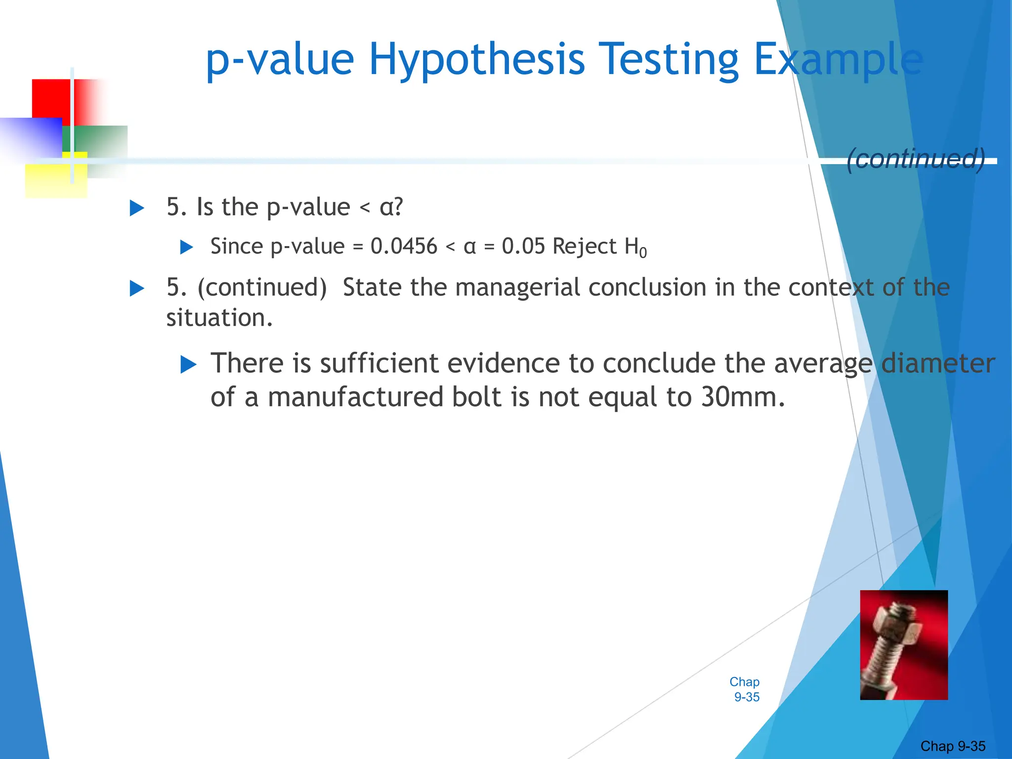 Chap
9-35
 5. Is the p-value < α?
 Since p-value = 0.0456 < α = 0.05 Reject H0
 5. (continued) State the managerial conclusion in the context of the
situation.
 There is sufficient evidence to conclude the average diameter
of a manufactured bolt is not equal to 30mm.
p-value Hypothesis Testing Example
Chap 9-35
(continued)
 