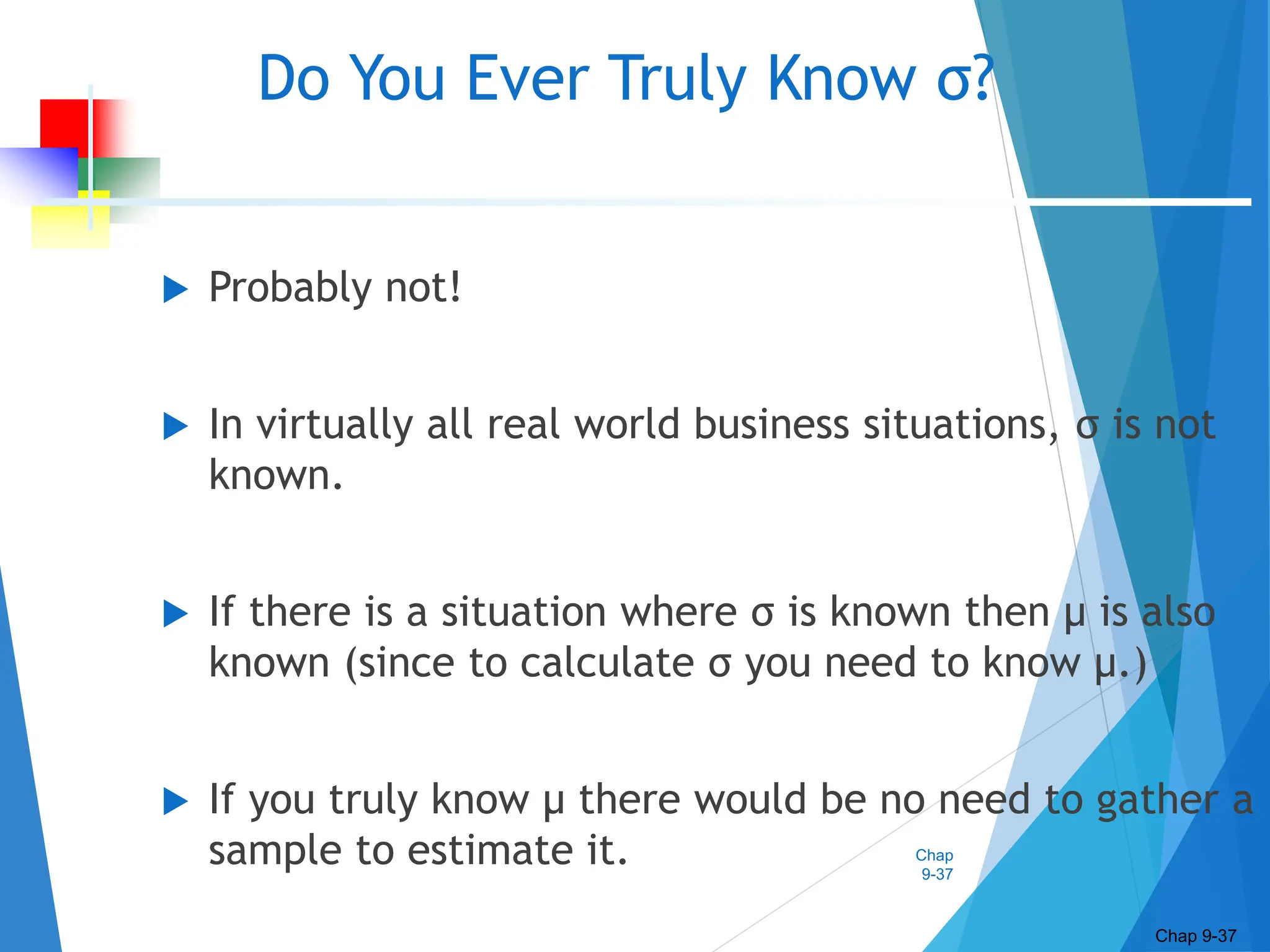 Chap
9-37
Do You Ever Truly Know σ?
 Probably not!
 In virtually all real world business situations, σ is not
known.
 If there is a situation where σ is known then µ is also
known (since to calculate σ you need to know µ.)
 If you truly know µ there would be no need to gather a
sample to estimate it.
Chap 9-37
 