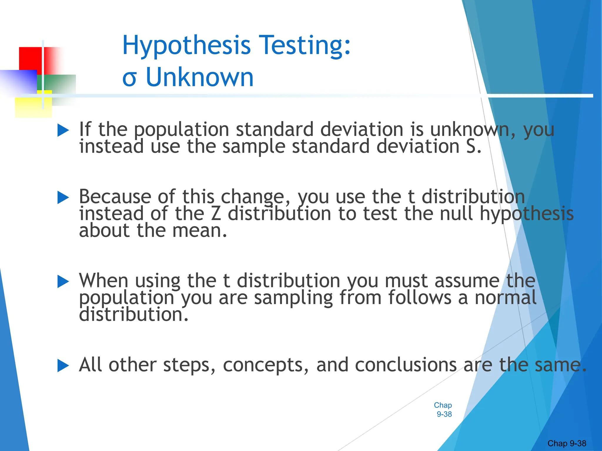 Chap
9-38
Hypothesis Testing:
σ Unknown
 If the population standard deviation is unknown, you
instead use the sample standard deviation S.
 Because of this change, you use the t distribution
instead of the Z distribution to test the null hypothesis
about the mean.
 When using the t distribution you must assume the
population you are sampling from follows a normal
distribution.
 All other steps, concepts, and conclusions are the same.
Chap 9-38
 