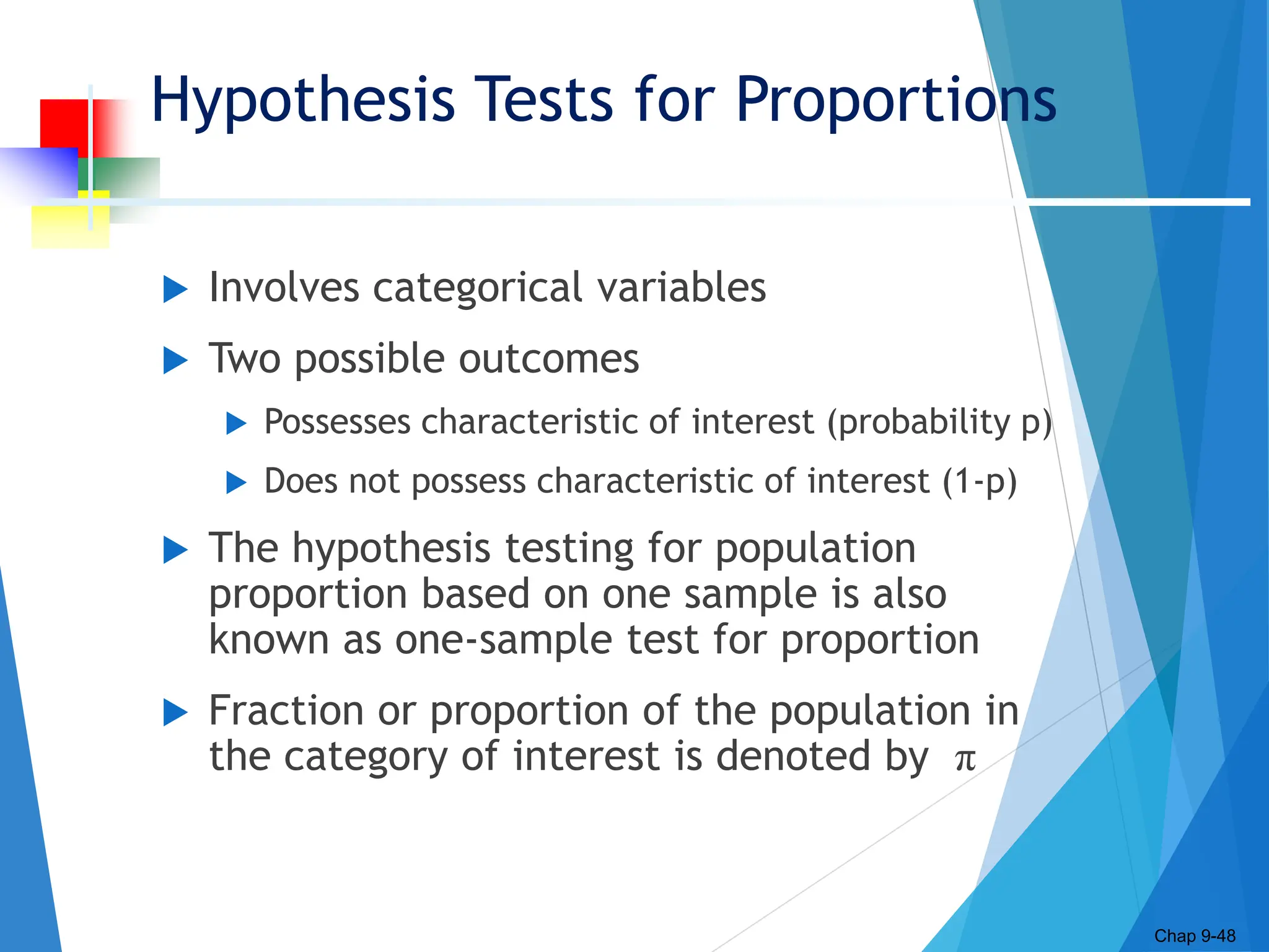Hypothesis Tests for Proportions
 Involves categorical variables
 Two possible outcomes
 Possesses characteristic of interest (probability p)
 Does not possess characteristic of interest (1-p)
 The hypothesis testing for population
proportion based on one sample is also
known as one-sample test for proportion
 Fraction or proportion of the population in
the category of interest is denoted by π
Chap 9-48
 