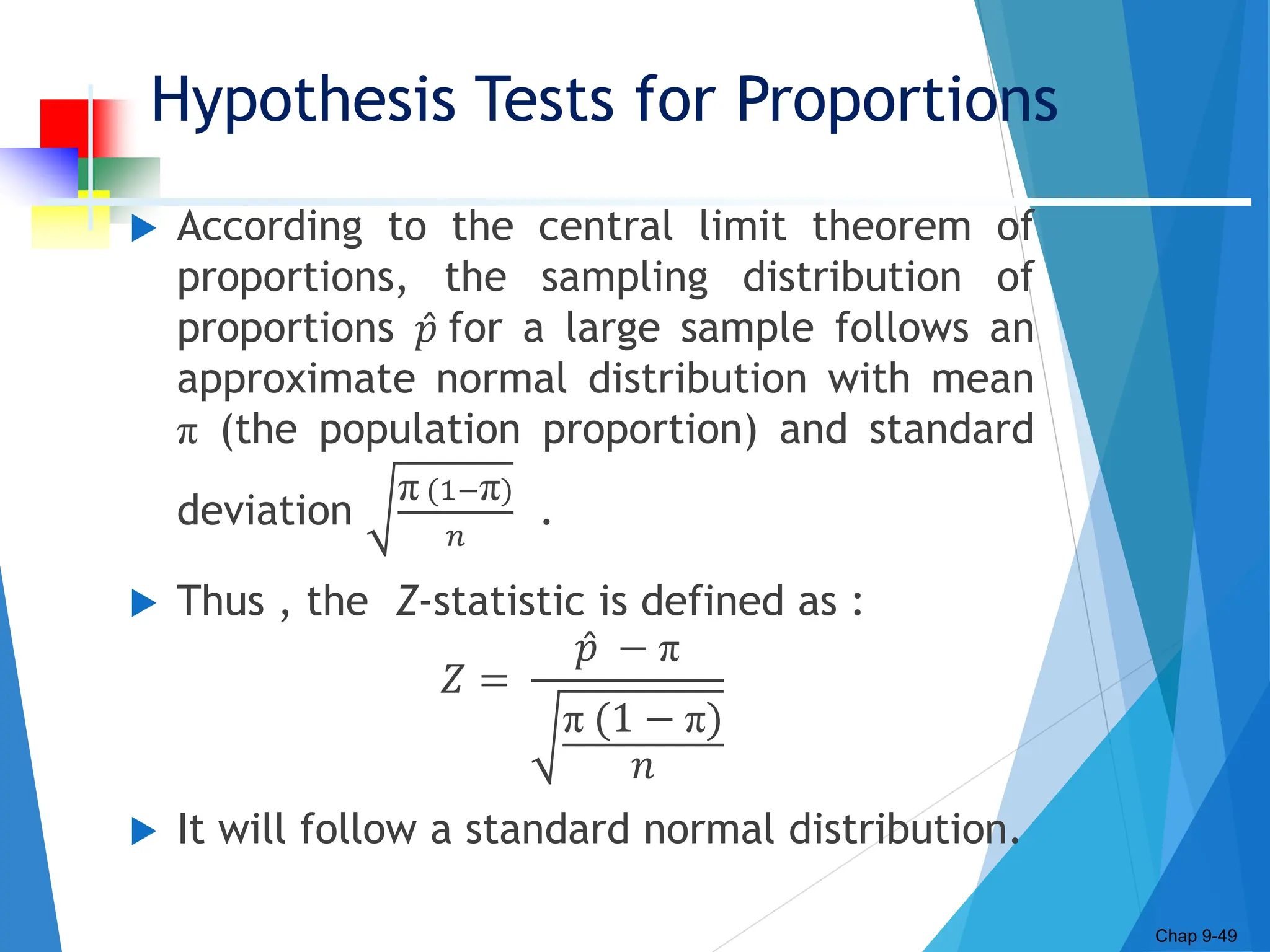 Hypothesis Tests for Proportions
 According to the central limit theorem of
proportions, the sampling distribution of
proportions 𝑝 for a large sample follows an
approximate normal distribution with mean
π (the population proportion) and standard
deviation
π (1−π)
𝑛
.
 Thus , the Z-statistic is defined as :
𝑍 =
𝑝 − π
π (1 − π)
𝑛
 It will follow a standard normal distribution.
Chap 9-49
 