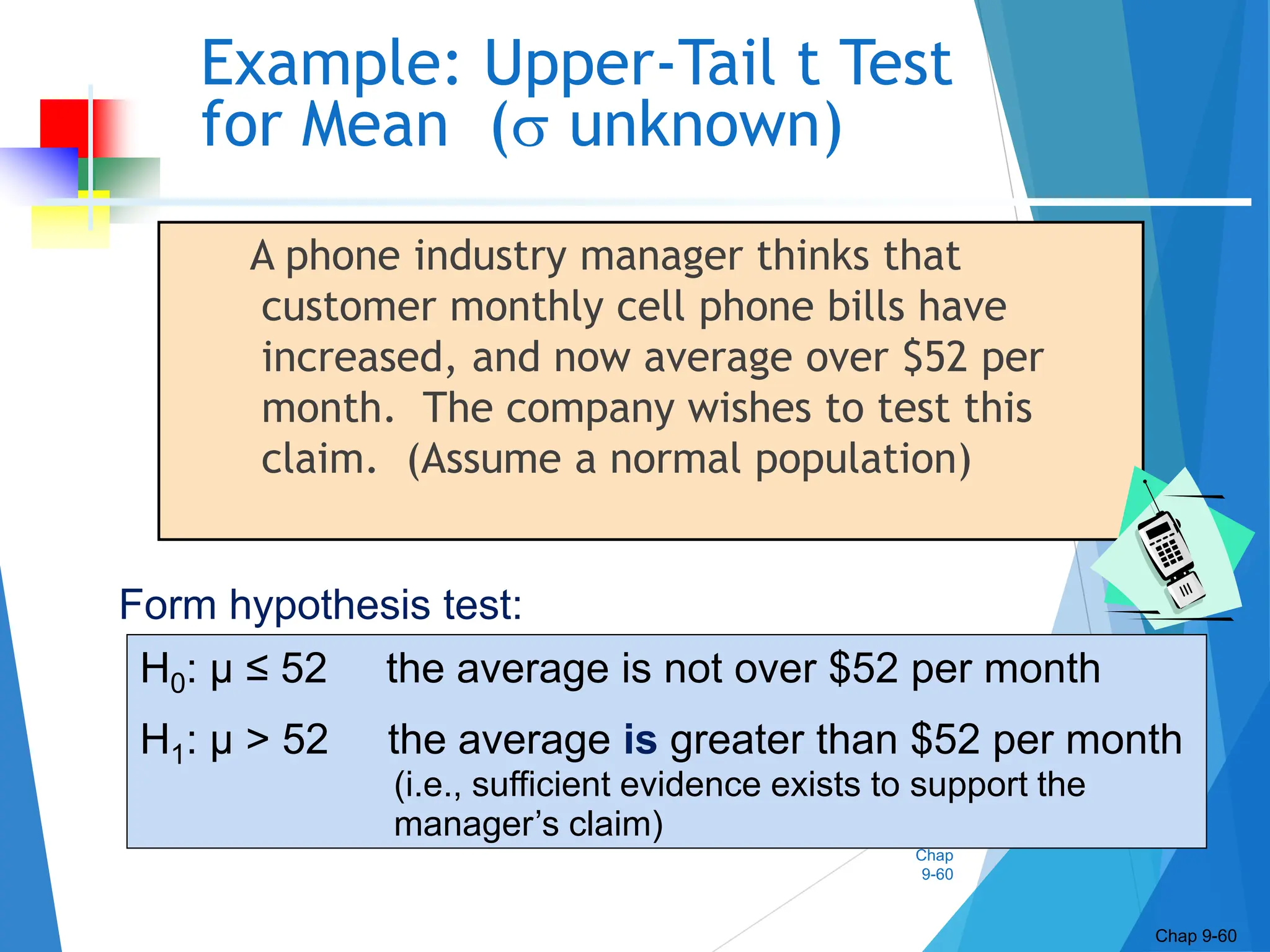 Chap
9-60
Example: Upper-Tail t Test
for Mean ( unknown)
A phone industry manager thinks that
customer monthly cell phone bills have
increased, and now average over $52 per
month. The company wishes to test this
claim. (Assume a normal population)
Chap 9-60
H0: μ ≤ 52 the average is not over $52 per month
H1: μ > 52 the average is greater than $52 per month
(i.e., sufficient evidence exists to support the
manager’s claim)
Form hypothesis test:
 