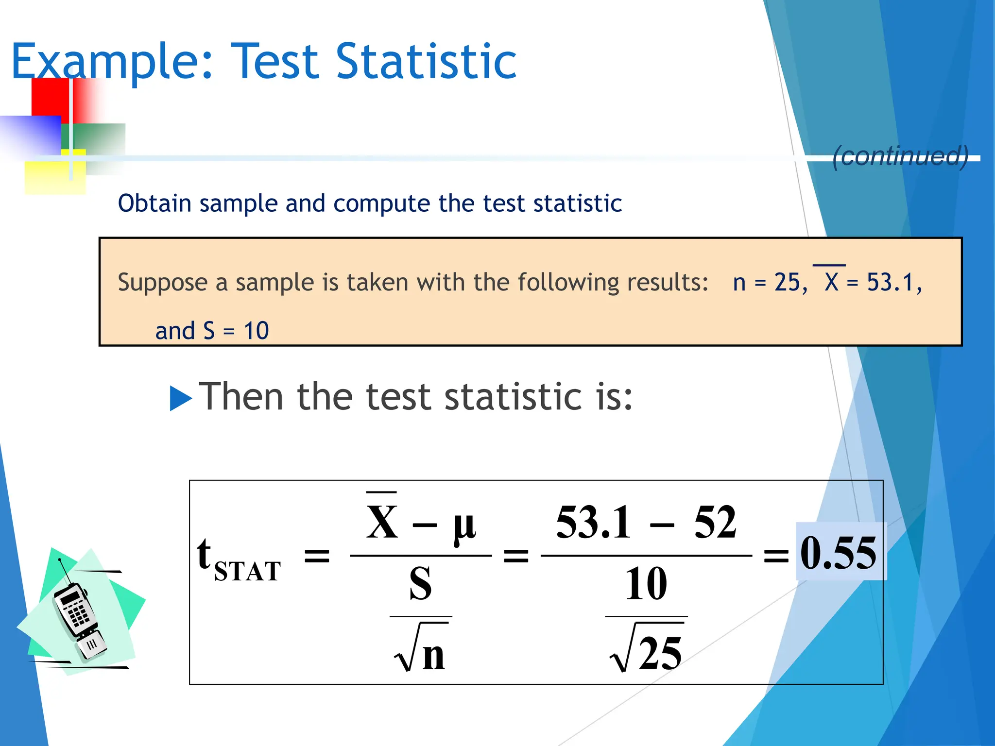 Obtain sample and compute the test statistic
Suppose a sample is taken with the following results: n = 25, X = 53.1,
and S = 10
Then the test statistic is:
Example: Test Statistic
0.55
25
10
52
53.1
n
S
μ
X
tSTAT 




(continued)
 