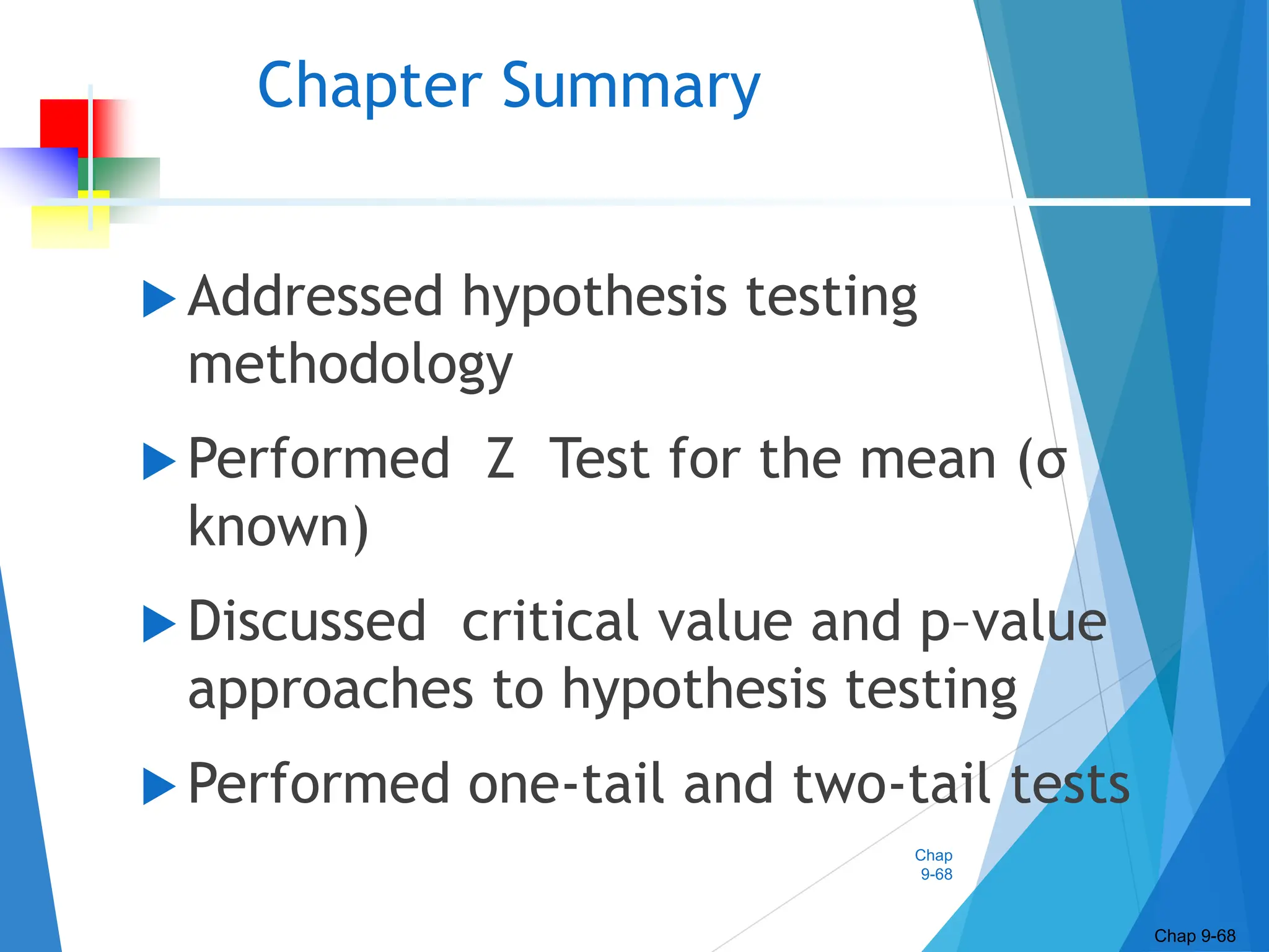 Chap
9-68
Chapter Summary
 Addressed hypothesis testing
methodology
 Performed Z Test for the mean (σ
known)
 Discussed critical value and p–value
approaches to hypothesis testing
 Performed one-tail and two-tail tests
Chap 9-68
 