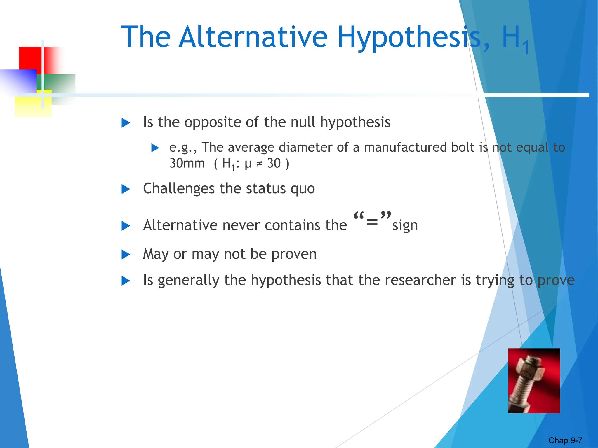 The Alternative Hypothesis, H1
 Is the opposite of the null hypothesis
 e.g., The average diameter of a manufactured bolt is not equal to
30mm ( H1: μ ≠ 30 )
 Challenges the status quo
 Alternative never contains the “=”sign
 May or may not be proven
 Is generally the hypothesis that the researcher is trying to prove
Chap 9-7
 