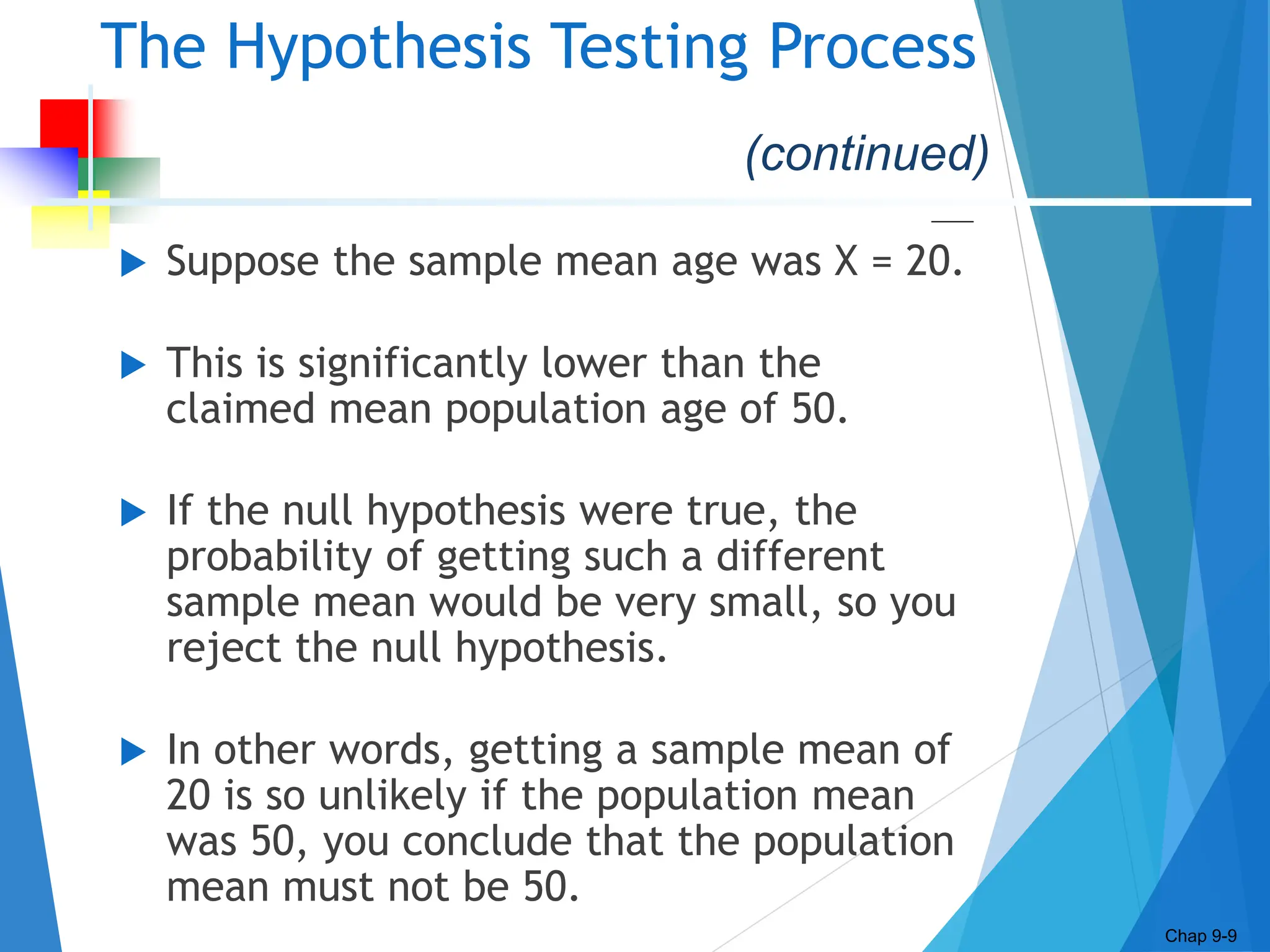 The Hypothesis Testing Process
 Suppose the sample mean age was X = 20.
 This is significantly lower than the
claimed mean population age of 50.
 If the null hypothesis were true, the
probability of getting such a different
sample mean would be very small, so you
reject the null hypothesis.
 In other words, getting a sample mean of
20 is so unlikely if the population mean
was 50, you conclude that the population
mean must not be 50.
Chap 9-9
(continued)
 