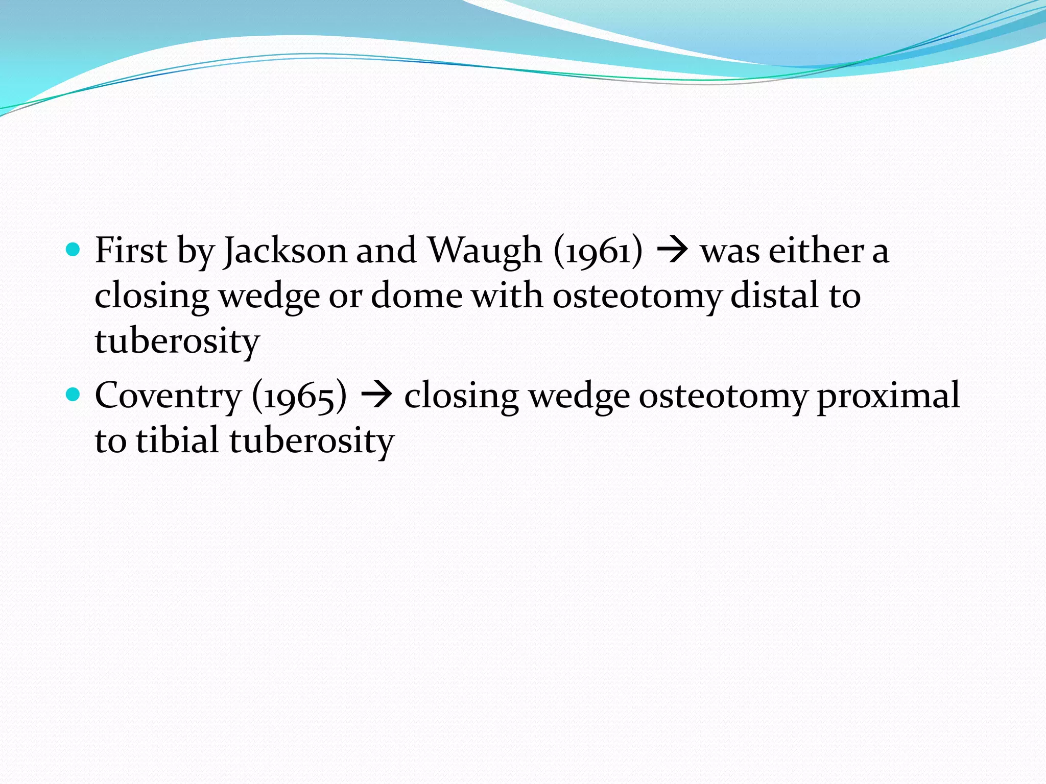  First by Jackson and Waugh (1961)  was either a
closing wedge or dome with osteotomy distal to
tuberosity
 Coventry (1965)  closing wedge osteotomy proximal
to tibial tuberosity
 