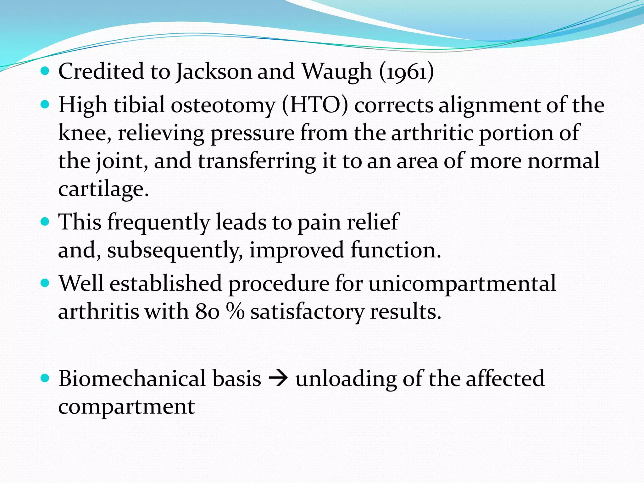  Credited to Jackson and Waugh (1961)
 High tibial osteotomy (HTO) corrects alignment of the
knee, relieving pressure from the arthritic portion of
the joint, and transferring it to an area of more normal
cartilage.
 This frequently leads to pain relief
and, subsequently, improved function.
 Well established procedure for unicompartmental
arthritis with 80 % satisfactory results.
 Biomechanical basis  unloading of the affected
compartment
 