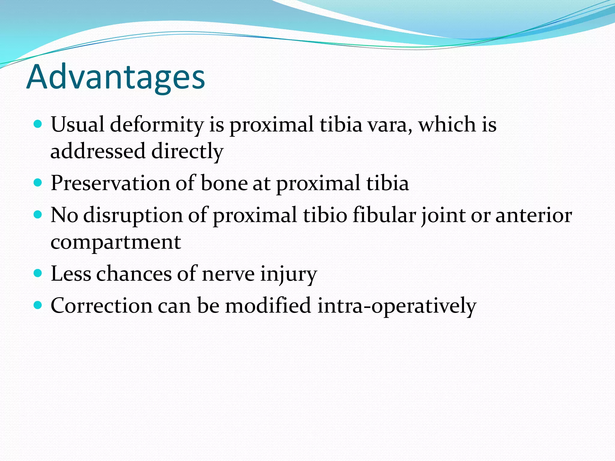 Advantages
 Usual deformity is proximal tibia vara, which is
addressed directly
 Preservation of bone at proximal tibia
 No disruption of proximal tibio fibular joint or anterior
compartment
 Less chances of nerve injury
 Correction can be modified intra-operatively
 