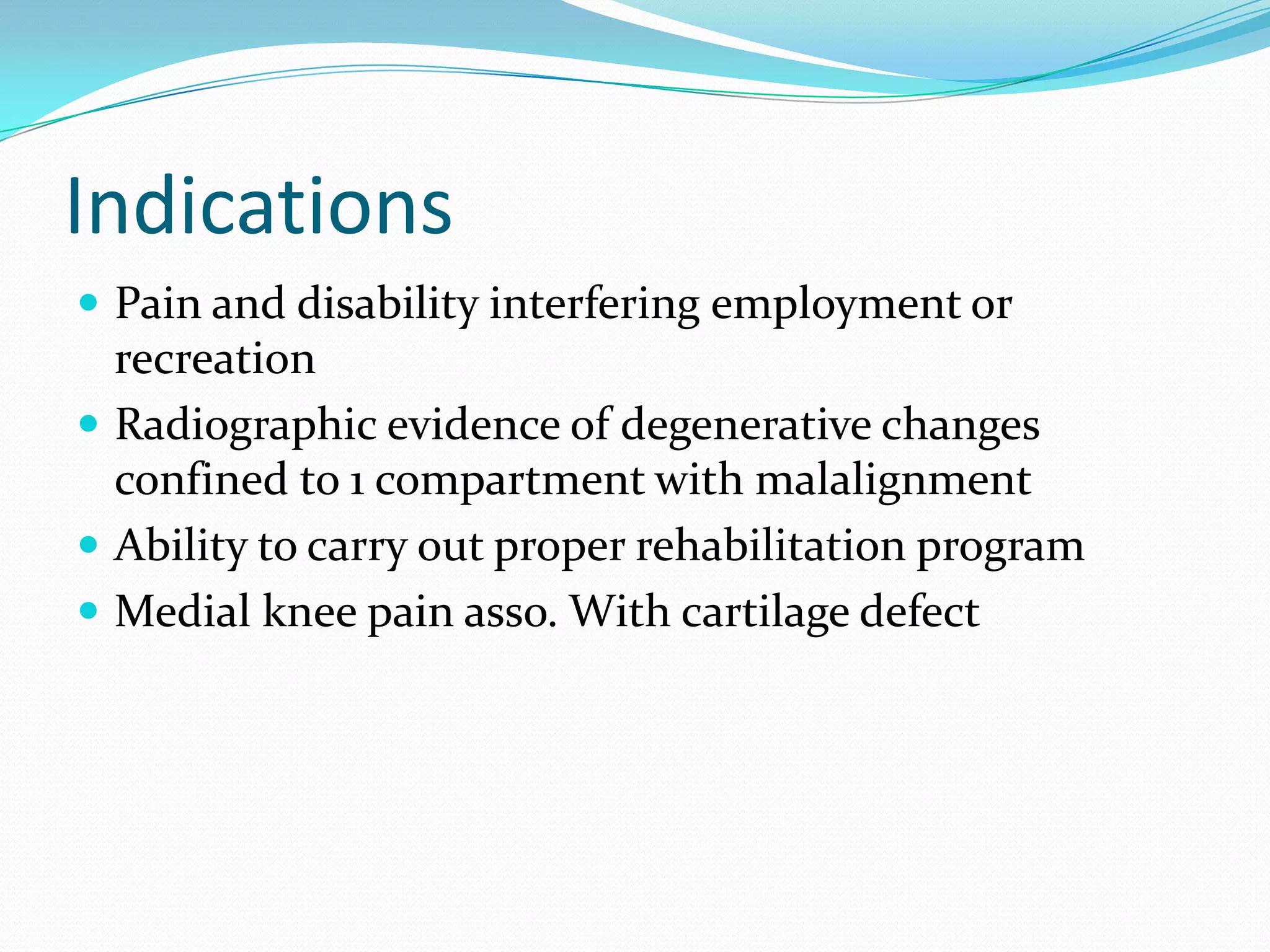 Indications
 Pain and disability interfering employment or
recreation
 Radiographic evidence of degenerative changes
confined to 1 compartment with malalignment
 Ability to carry out proper rehabilitation program
 Medial knee pain asso. With cartilage defect
 