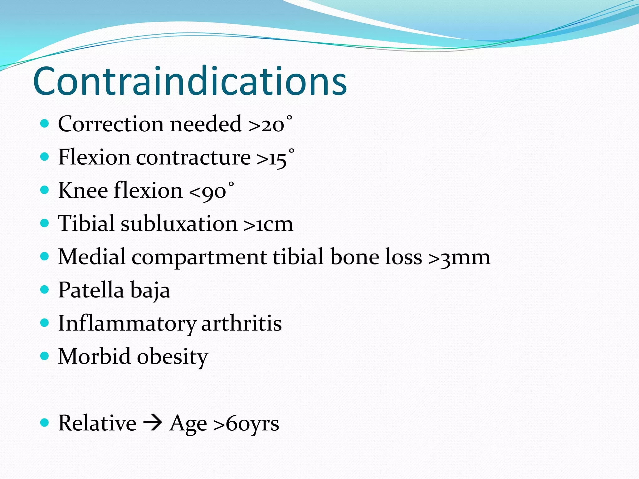 Contraindications
 Correction needed >20˚
 Flexion contracture >15˚
 Knee flexion <90˚
 Tibial subluxation >1cm
 Medial compartment tibial bone loss >3mm
 Patella baja
 Inflammatory arthritis
 Morbid obesity
 Relative  Age >60yrs
 