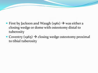  First by Jackson and Waugh (1961)  was either a
closing wedge or dome with osteotomy distal to
tuberosity
 Coventry (1965)  closing wedge osteotomy proximal
to tibial tuberosity
 
