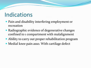 Indications
 Pain and disability interfering employment or
recreation
 Radiographic evidence of degenerative changes
confined to 1 compartment with malalignment
 Ability to carry out proper rehabilitation program
 Medial knee pain asso. With cartilage defect
 