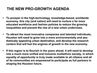 THE NEW PRO-GROWTH AGENDA

 To prosper in the high-technology, knowledge-based, worldwide
  economy, this city (and nation) will need to nurture a far more
  educated workforce and fashion policies to reduce the growing
  inequalities and prevent the rise of a new urban underclass.

 To attract the most innovative companies and talented individuals,
  Houston will need to grow into a more environmentally and aes-
  thetically appealing urban destination, and develop the research
  centers that will fuel the engines of growth in the new economy.

 If this region is to flourish in the years ahead, it will need to develop
  into a much more unified and inclusive multiethnic society, in which
  equality of opportunity is truly made available to all citizens and all
  of its communities are empowered to participate as full partners in
  shaping the Houston future.
 