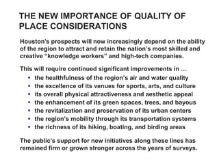 THE NEW IMPORTANCE OF QUALITY OF
PLACE CONSIDERATIONS
Houston's prospects will now increasingly depend on the ability
of the region to attract and retain the nation’s most skilled and
creative “knowledge workers” and high-tech companies.

This will require continued significant improvements in …
   the healthfulness of the region’s air and water quality
   the excellence of its venues for sports, arts, and culture
   its overall physical attractiveness and aesthetic appeal
   the enhancement of its green spaces, trees, and bayous
   the revitalization and preservation of its urban centers
   the region’s mobility through its transportation systems
   the richness of its hiking, boating, and birding areas

The public’s support for new initiatives along these lines has
remained firm or grown stronger across the years of surveys.
 