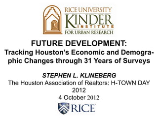 FUTURE DEVELOPMENT:
Tracking Houston’s Economic and Demogra-
 phic Changes through 31 Years of Surveys

            STEPHEN L. KLINEBERG
 The Houston Association of Realtors: H-TOWN DAY
                       2012
                 4 October 2012
 