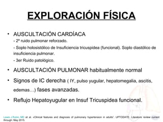 EXPLORACIÓN FÍSICA
• AUSCULTACIÓN CARDÍACA
- 2º ruido pulmonar reforzado.
- Soplo holosistólico de Insuficiencia tricuspidea (funcional). Soplo diastólico de
insuficiencia pulmonar.
- 3er Ruido patológico.
• AUSCULTACIÓN PULMONAR habitualmente normal
• Signos de IC derecha ( IY, pulso yugular, hepatomegalia, ascitis,
edemas…) fases avanzadas.
• Reflujo Hepatoyugular en Insuf Tricuspidea funcional.
Lewis J Rubin, MD et al. «Clinical features and diagnosis of pulmonary hypertension in adults”. UPTODATE. Literature review current
through: May 2015.
 