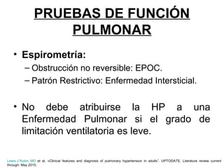 PRUEBAS DE FUNCIÓN
PULMONAR
• Espirometría:
– Obstrucción no reversible: EPOC.
– Patrón Restrictivo: Enfermedad Intersticial.
• No debe atribuirse la HP a una
Enfermedad Pulmonar si el grado de
limitación ventilatoria es leve.
Lewis J Rubin, MD et al. «Clinical features and diagnosis of pulmonary hypertension in adults”. UPTODATE. Literature review current
through: May 2015.
 