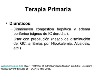 Terapia Primaria
• Diuréticos:
– Disminuyen congestión hepática y edema
periférico (signos de IC derecha).
– Usar con precaución (riesgo de disminución
del GC, arritmias por Hipokalemia, Alcalosis,
etc.)
William Hopkins, MD et al. “Treatment of pulmonary hypertension in adults”. Literature
review current through: UPTODATE May 2015.
 