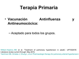 Terapia Primaria
• Vacunación Antinfluenza y
Antineumocócica:
– Aceptado para todos los grupos.
William Hopkins, MD et al. “Treatment of pulmonary hypertension in adults”. UPTODATE
Literature review current through: May 2015.
Taichman DB, Ornelas J, Chung L, et al. Pharmacologic therapy for pulmonary arterial hypertension in
 